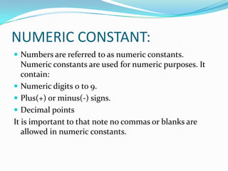 NUMERIC CONSTANT:Numbers are referred to as numeric constants. Numeric constants are used for numeric purposes. It contain:Numeric digits 0 to 9.Plus(+) or minus(-) signs.Decimal pointsIt is important to that note no commas or blanks are allowed in numeric constants.