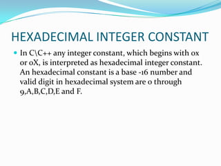 HEXADECIMAL INTEGER CONSTANTIn C\C++ any integer constant, which begins with 0x or 0X, is interpreted as hexadecimal integer constant. An hexadecimal constant is a base -16 number and valid digit in hexadecimal system are 0 through 9,A,B,C,D,E and F.