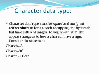 	Character data type:Character data type must be signed and unsigned (either short or long). Both occupying one byte each, but have different ranges. To begin with, it might appear strange as to how a char can have a sign. Consider the statementChar ch=‘A’Char ty=‘B’Char ze=‘D’ etc.