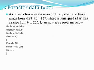 Character data type:A signed char is same as an ordinary char and has a range from -128 	to  +127: where as, unsigned char  has a range from 0 to 255. let us now see a program below#include<conio.h>#include<stdio.h>#include<stdlib.h>Void main(){Char ch=291;Printf(“\n%c”,ch);Getch();}