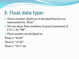 3: Float data type:Those number which are in decimal fraction are represented by “float”.We can show float numbers in printf statement of C\C++ by “%f”.Float number are declared asFloat a=“40.00”Float b=“23.04”Float c=“10.3” etc