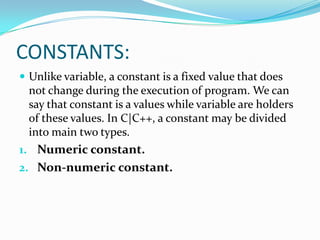 CONSTANTS:Unlike variable, a constant is a fixed value that does not change during the execution of program. We can say that constant is a values while variable are holders of these values. In C|C++, a constant may be divided into main two types.Numeric constant.Non-numeric constant.