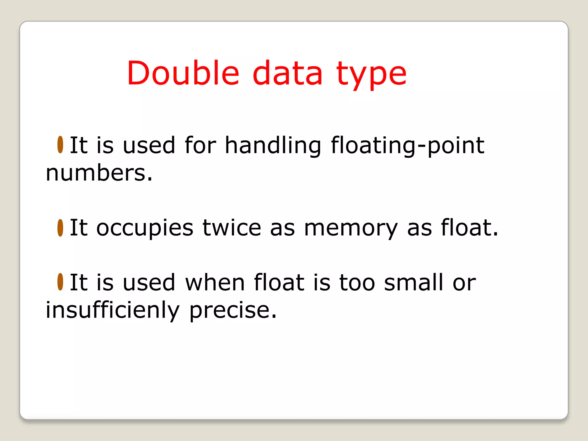 Double data type

  It is used for handling floating-point
numbers.

  It occupies twice as memory as float.

  It is used when float is too small or
insufficienly precise.
 
