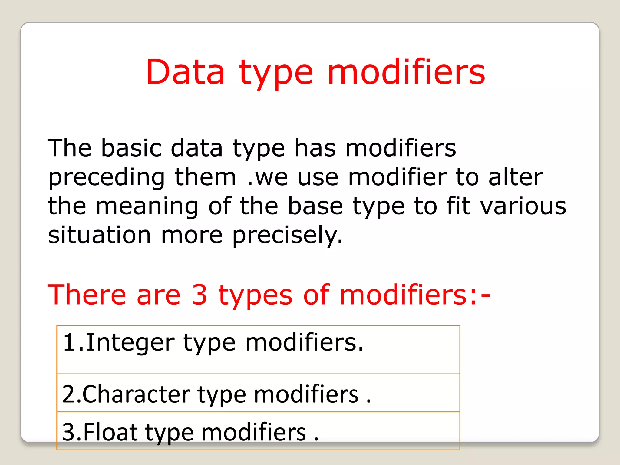 Data type modifiers

The basic data type has modifiers
preceding them .we use modifier to alter
the meaning of the base type to fit various
situation more precisely.

There are 3 types of modifiers:-
 1.Integer type modifiers.

 2.Character type modifiers .
 3.Float type modifiers .
 