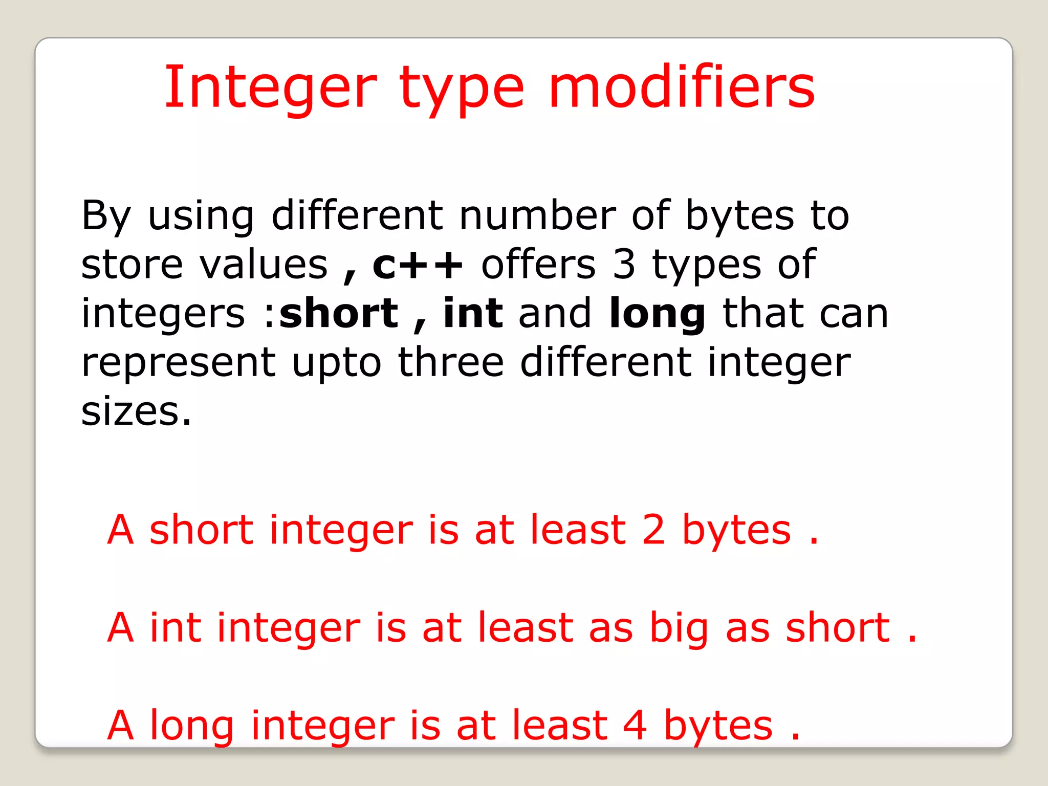 Integer type modifiers

By using different number of bytes to
store values , c++ offers 3 types of
integers :short , int and long that can
represent upto three different integer
sizes.

 A short integer is at least 2 bytes .

 A int integer is at least as big as short .

 A long integer is at least 4 bytes .
 
