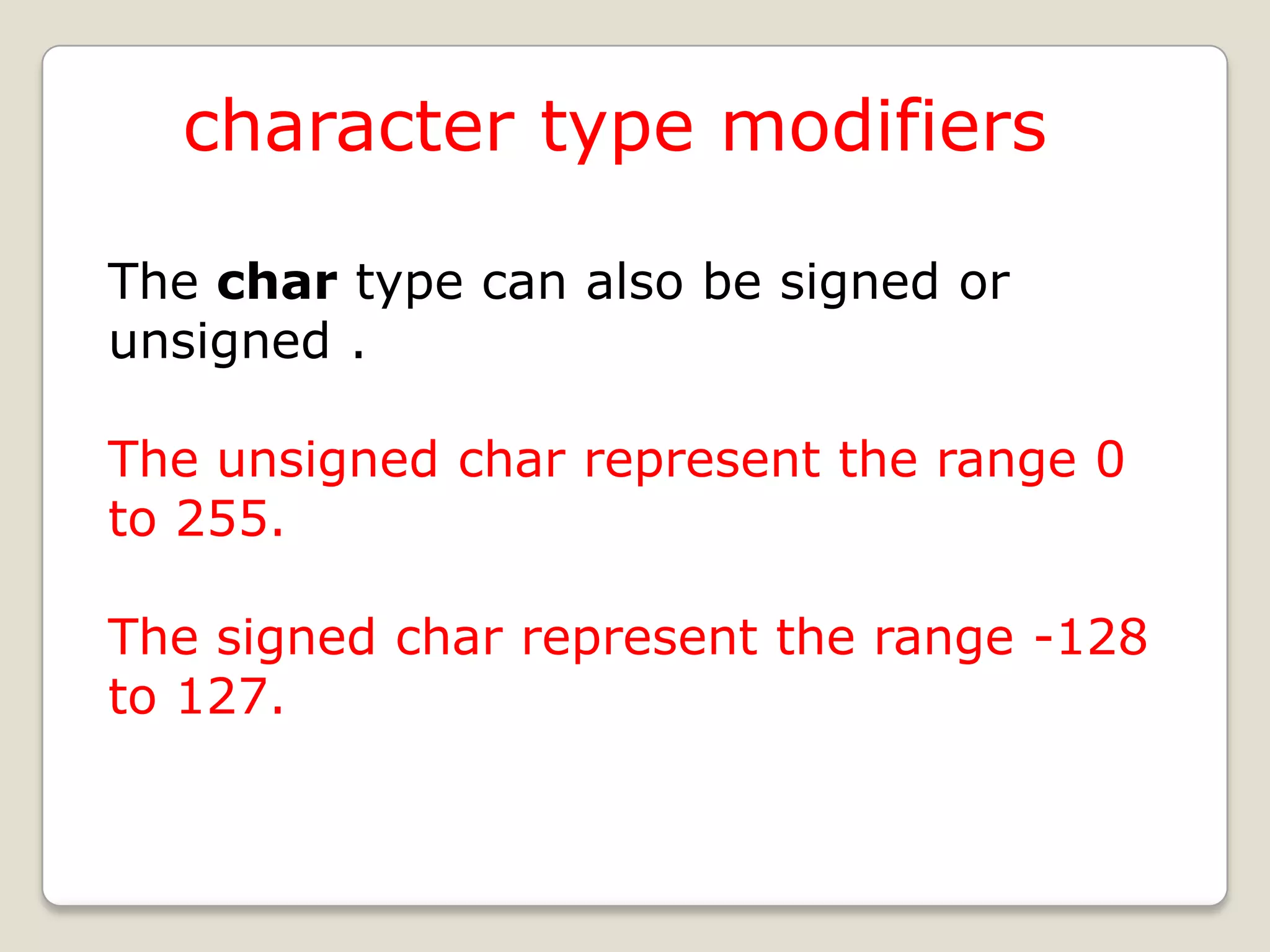 character type modifiers

The char type can also be signed or
unsigned .

The unsigned char represent the range 0
to 255.

The signed char represent the range -128
to 127.
 