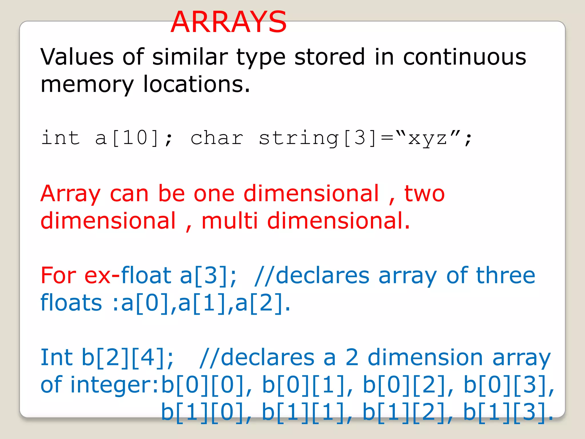 ARRAYS
Values of similar type stored in continuous
memory locations.

int a[10]; char string[3]=“xyz”;

Array can be one dimensional , two
dimensional , multi dimensional.

For ex-float a[3]; //declares array of three
floats :a[0],a[1],a[2].

Int b[2][4]; //declares a 2 dimension array
of integer:b[0][0], b[0][1], b[0][2], b[0][3],
           b[1][0], b[1][1], b[1][2], b[1][3].
 