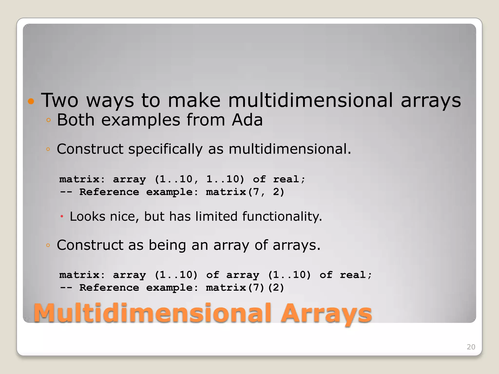    Two ways to make multidimensional arrays
    ◦ Both examples from Ada
    ◦ Construct specifically as multidimensional.

      matrix: array (1..10, 1..10) of real;
      -- Reference example: matrix(7, 2)

       Looks nice, but has limited functionality.

    ◦ Construct as being an array of arrays.

      matrix: array (1..10) of array (1..10) of real;
      -- Reference example: matrix(7)(2)

Multidimensional Arrays
                                                        20
 