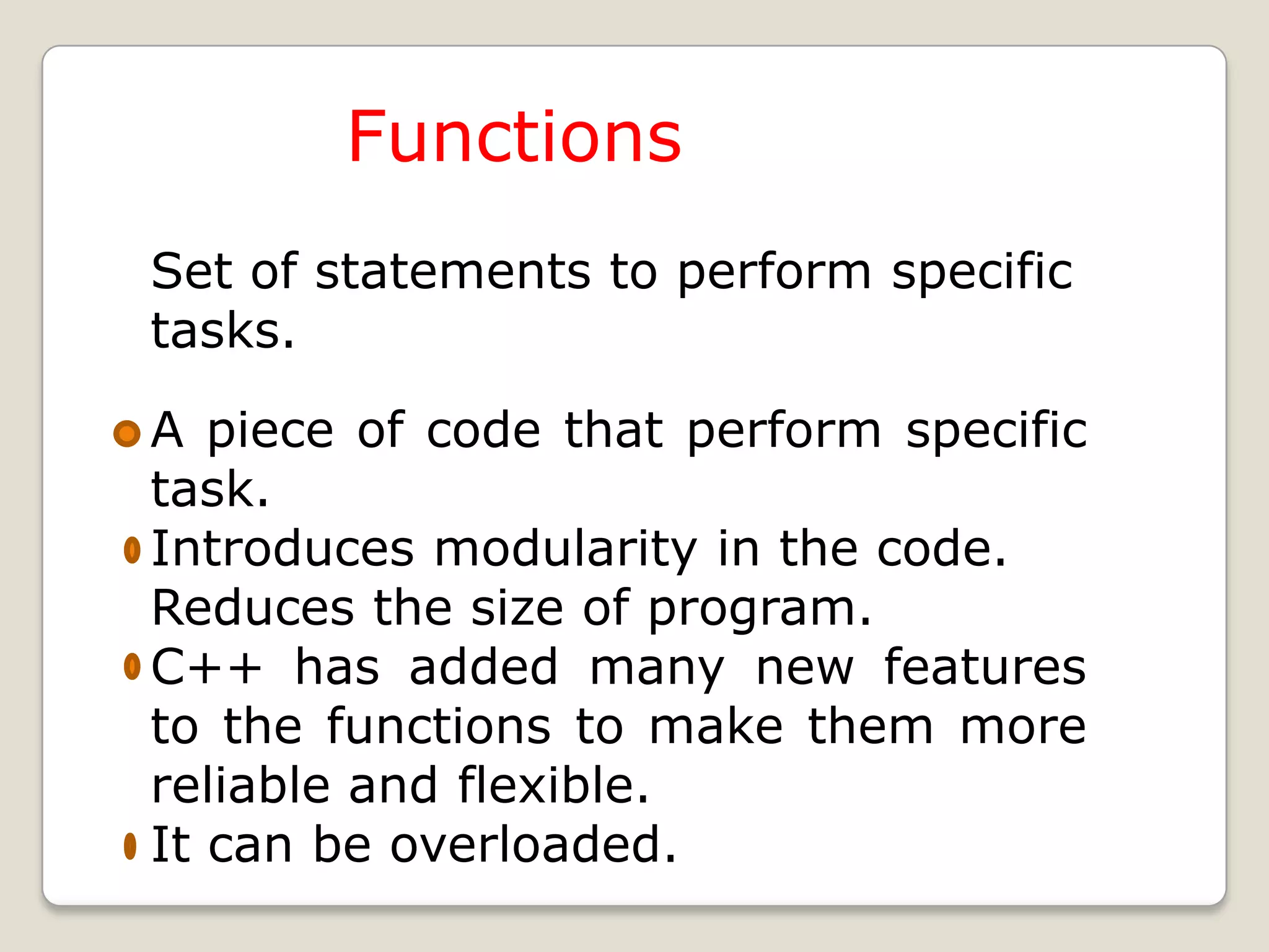 Functions
Set of statements to perform specific
tasks.

A piece of code that perform specific
task.
Introduces modularity in the code.
Reduces the size of program.
C++ has added many new features
to the functions to make them more
reliable and flexible.
It can be overloaded.
 