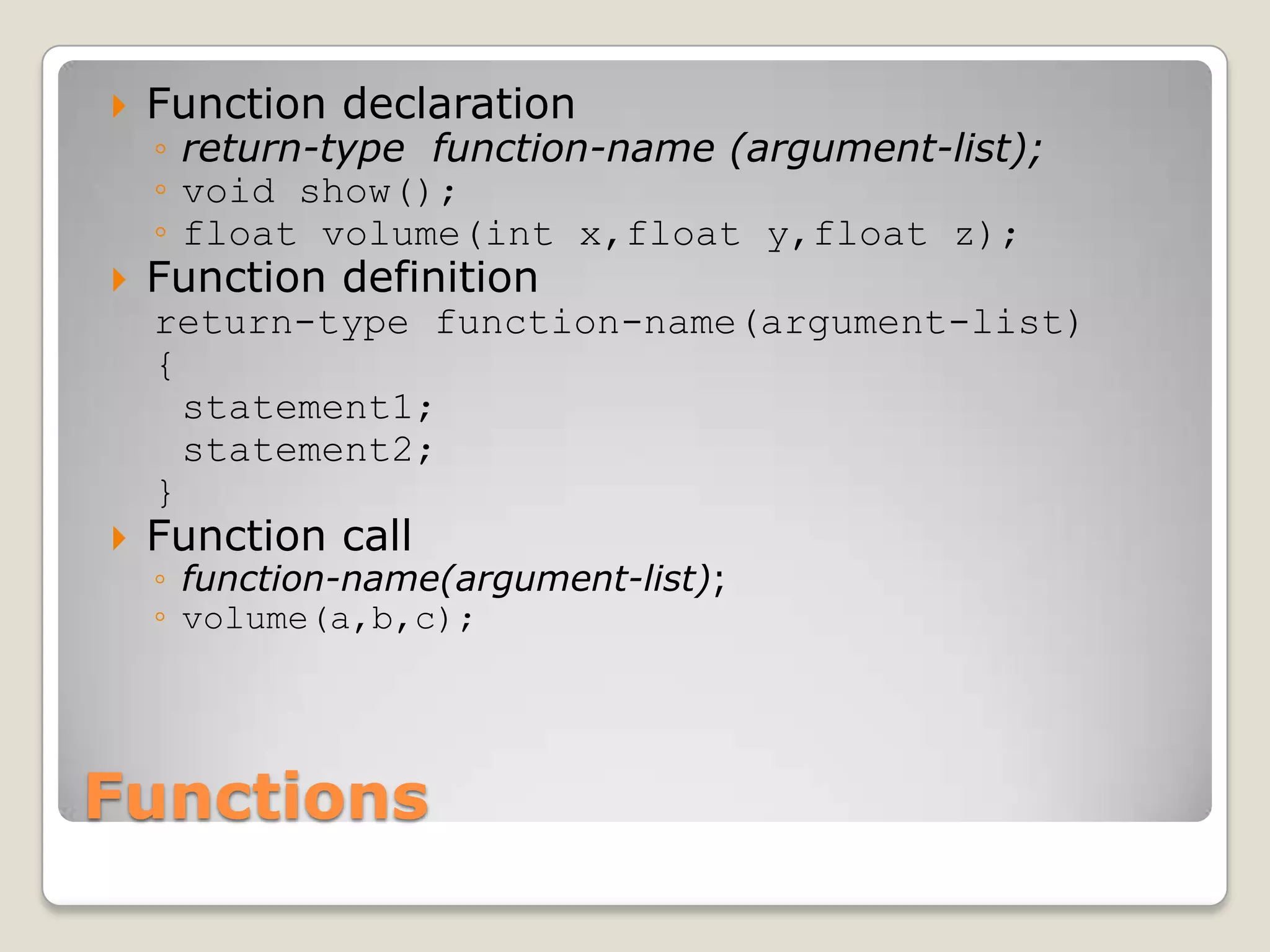    Function declaration
    ◦ return-type function-name (argument-list);
    ◦ void show();
    ◦ float volume(int x,float y,float z);
   Function definition
    return-type function-name(argument-list)
    {
      statement1;
      statement2;
    }
   Function call
    ◦ function-name(argument-list);
    ◦ volume(a,b,c);




Functions
 