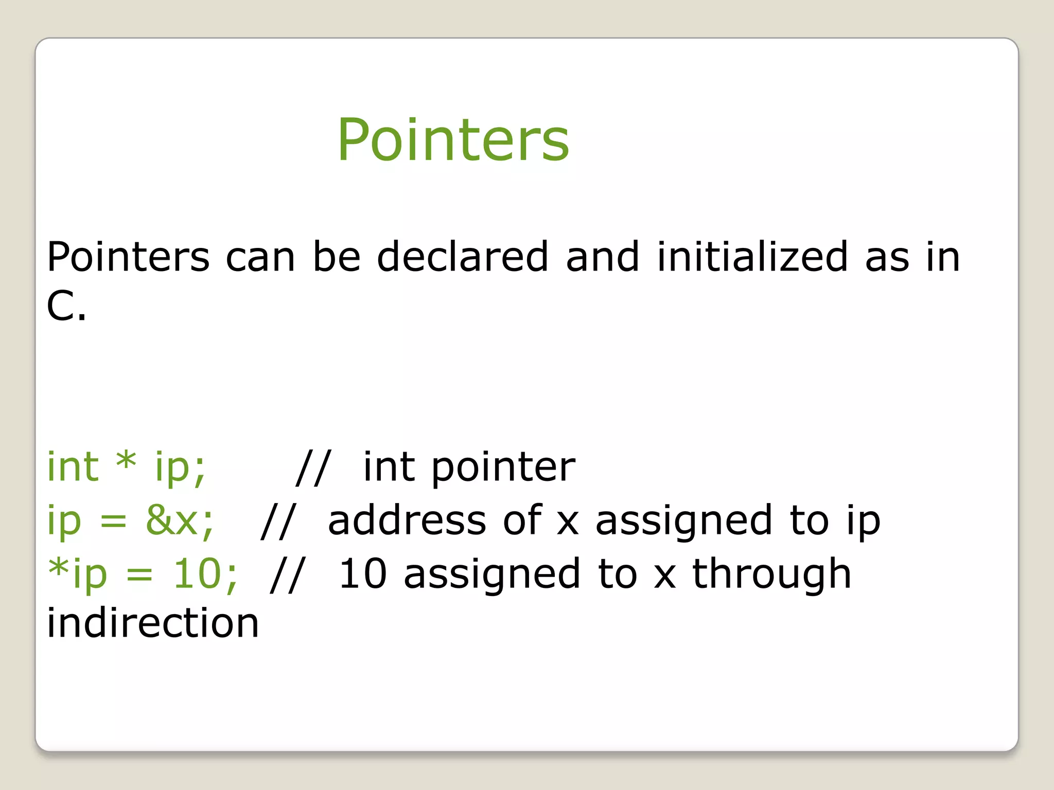 Pointers
Pointers can be declared and initialized as in
C.


int * ip;   // int pointer
ip = &x; // address of x assigned to ip
*ip = 10; // 10 assigned to x through
indirection
 