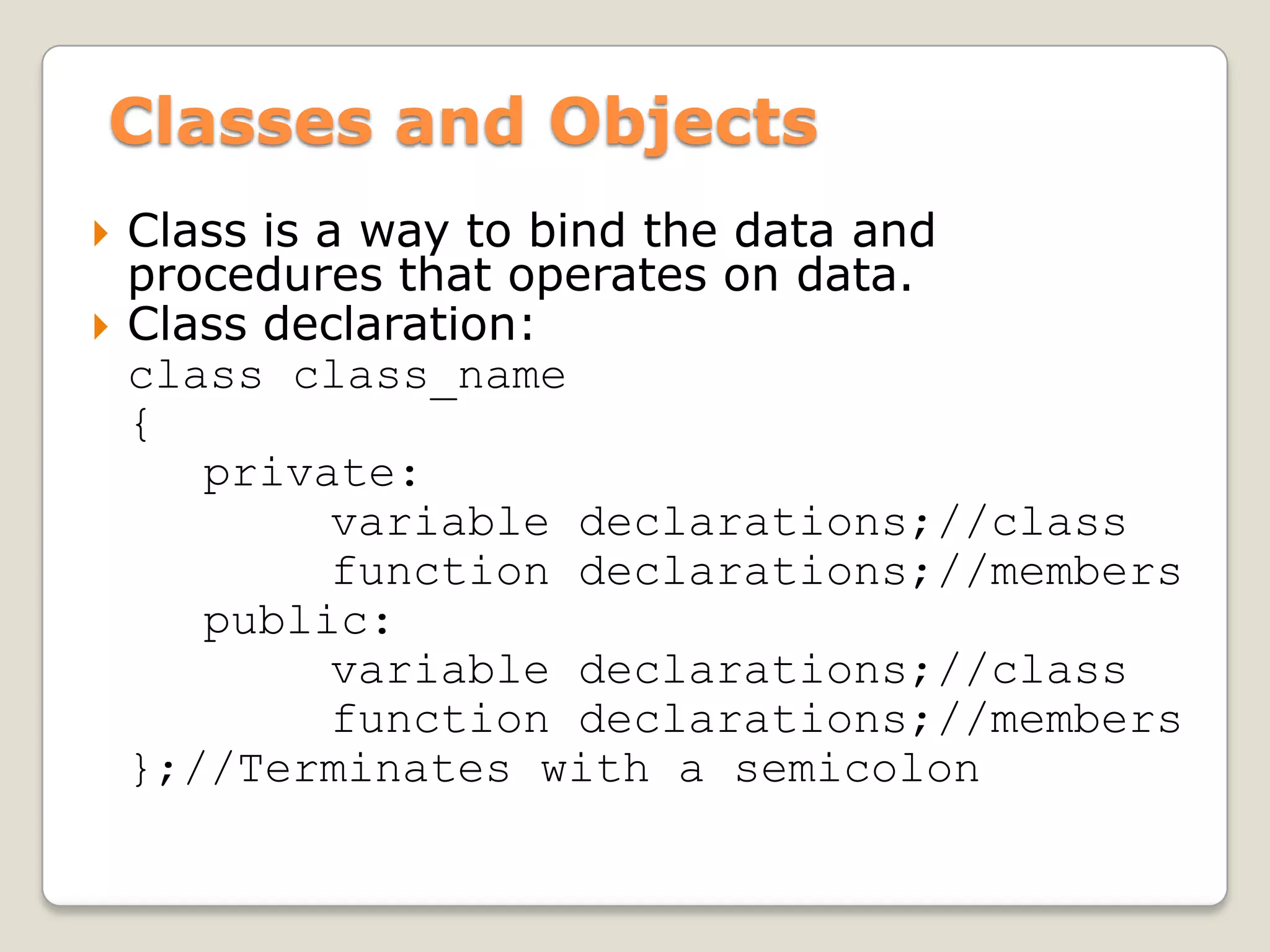Classes and Objects
   Class is a way to bind the data and
    procedures that operates on data.
   Class declaration:
    class class_name
    {
       private:
              variable declarations;//class
              function declarations;//members
       public:
              variable declarations;//class
              function declarations;//members
    };//Terminates with a semicolon
 