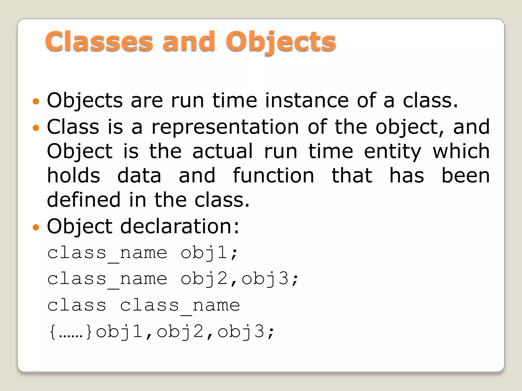 Classes and Objects

 Objects are run time instance of a class.
 Class is a representation of the object, and
  Object is the actual run time entity which
  holds data and function that has been
  defined in the class.
 Object declaration:
  class_name obj1;
  class_name obj2,obj3;
  class class_name
  {……}obj1,obj2,obj3;
 