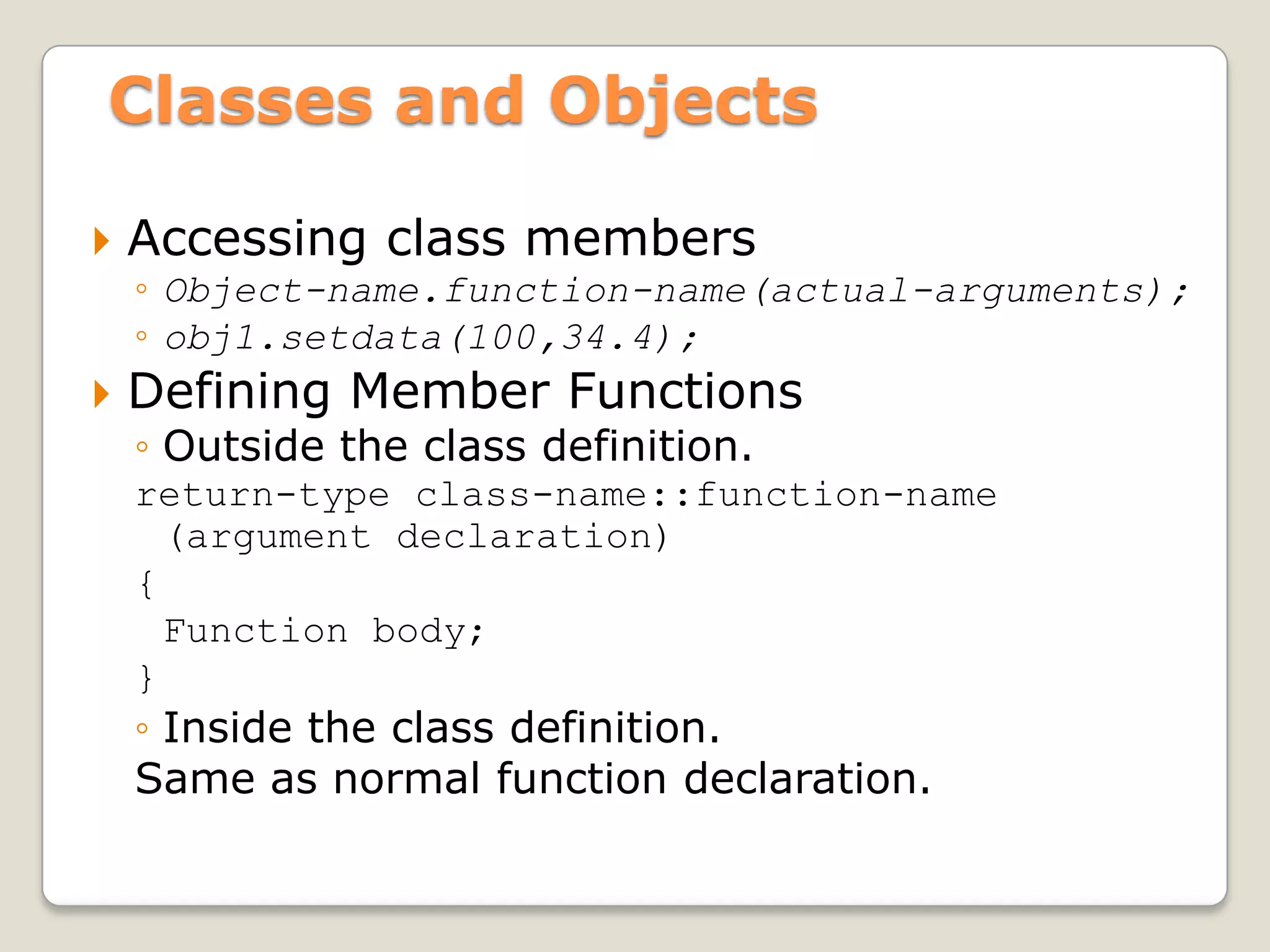 Classes and Objects

   Accessing class members
    ◦ Object-name.function-name(actual-arguments);
    ◦ obj1.setdata(100,34.4);
   Defining Member Functions
    ◦ Outside the class definition.
    return-type class-name::function-name
      (argument declaration)
    {
      Function body;
    }
    ◦ Inside the class definition.
    Same as normal function declaration.
 