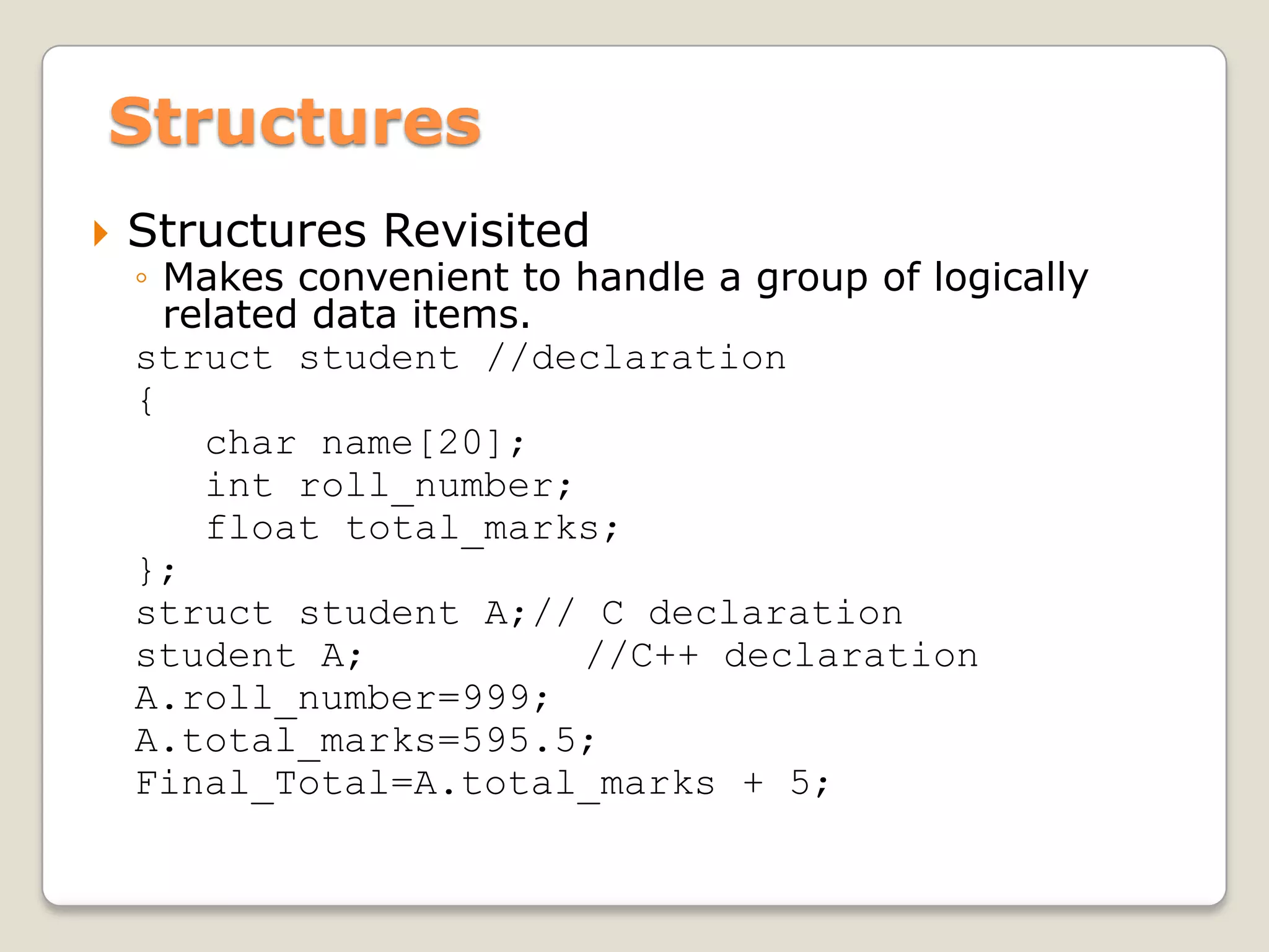 Structures
   Structures Revisited
    ◦ Makes convenient to handle a group of logically
      related data items.
    struct student //declaration
    {
        char name[20];
        int roll_number;
        float total_marks;
    };
    struct student A;// C declaration
    student A;            //C++ declaration
    A.roll_number=999;
    A.total_marks=595.5;
    Final_Total=A.total_marks + 5;
 