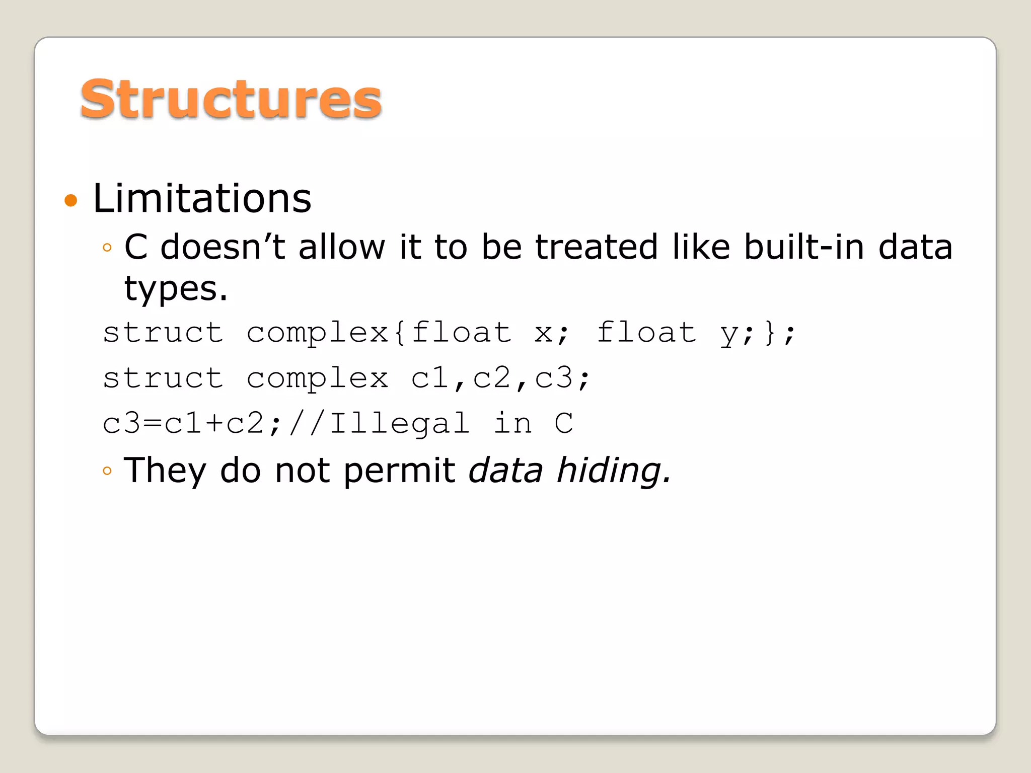 Structures
   Limitations
    ◦ C doesn’t allow it to be treated like built-in data
      types.
    struct complex{float x; float y;};
    struct complex c1,c2,c3;
    c3=c1+c2;//Illegal in C
    ◦ They do not permit data hiding.
 