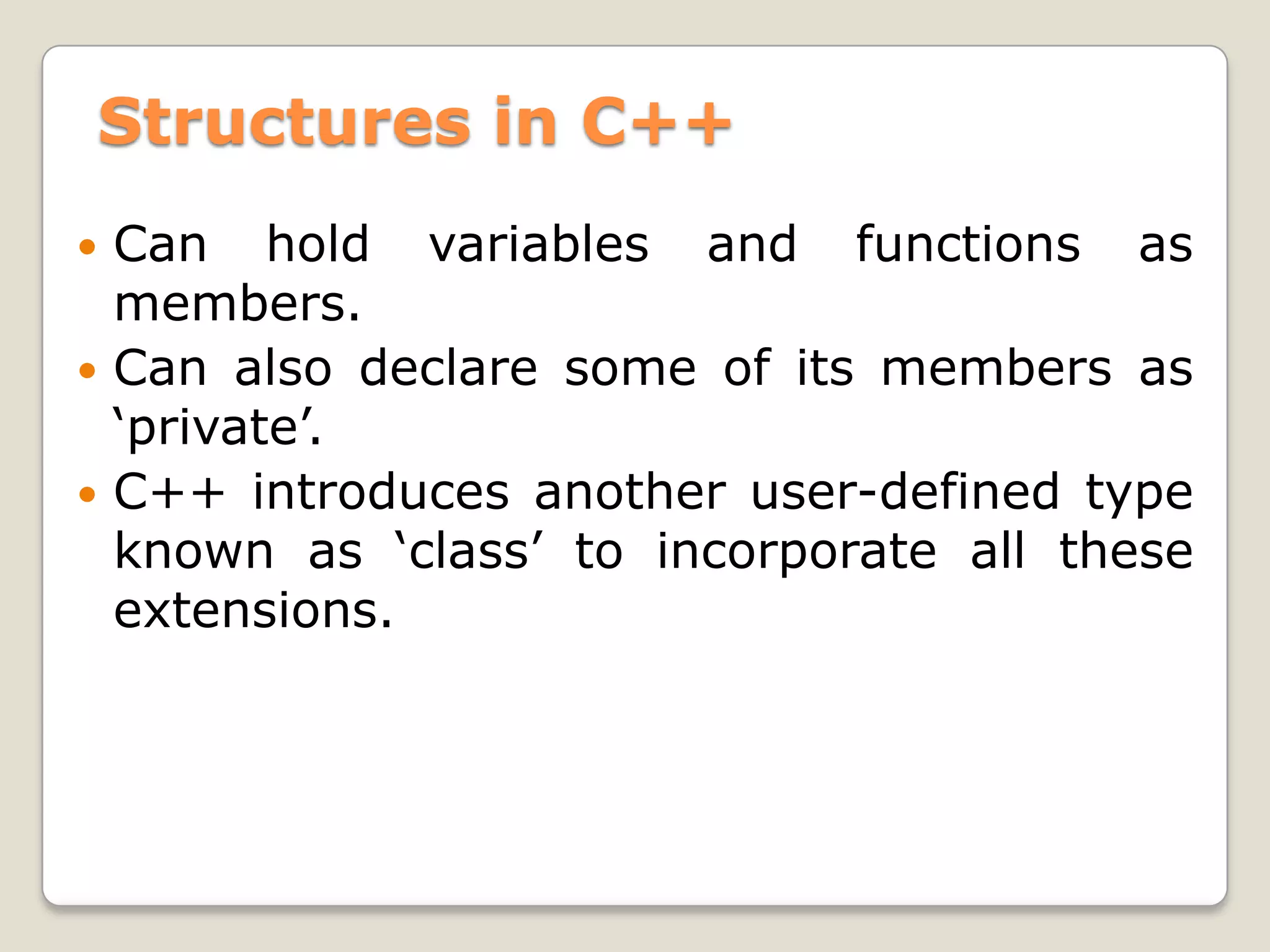 Structures in C++
 Can hold variables and functions as
  members.
 Can also declare some of its members as
  ‘private’.
 C++ introduces another user-defined type
  known as ‘class’ to incorporate all these
  extensions.
 