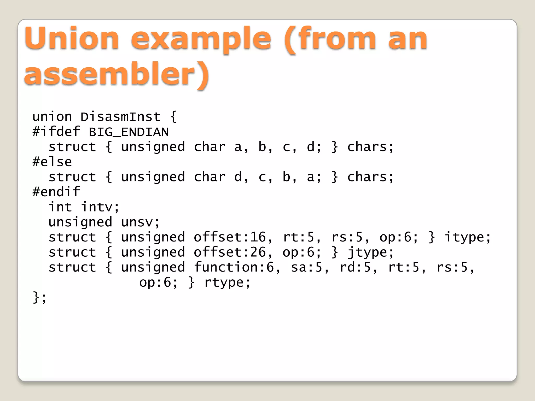Union example (from an
assembler)
union DisasmInst {
#ifdef BIG_ENDIAN
  struct { unsigned char a, b, c, d; } chars;
#else
  struct { unsigned char d, c, b, a; } chars;
#endif
  int intv;
  unsigned unsv;
  struct { unsigned offset:16, rt:5, rs:5, op:6; } itype;
  struct { unsigned offset:26, op:6; } jtype;
  struct { unsigned function:6, sa:5, rd:5, rt:5, rs:5,
             op:6; } rtype;
};
 