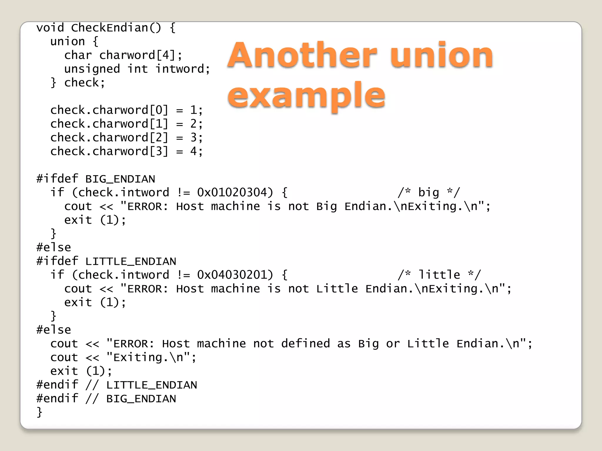 void CheckEndian() {

                              Another union
  union {
    char charword[4];
    unsigned int intword;

                              example
  } check;

 check.charword[0]   =   1;
 check.charword[1]   =   2;
 check.charword[2]   =   3;
 check.charword[3]   =   4;

#ifdef BIG_ENDIAN
  if (check.intword != 0x01020304) {                /* big */
    cout << "ERROR: Host machine is not Big Endian.nExiting.n";
    exit (1);
  }
#else
#ifdef LITTLE_ENDIAN
  if (check.intword != 0x04030201) {                /* little */
    cout << "ERROR: Host machine is not Little Endian.nExiting.n";
    exit (1);
  }
#else
  cout << "ERROR: Host machine not defined as Big or Little Endian.n";
  cout << "Exiting.n";
  exit (1);
#endif // LITTLE_ENDIAN
#endif // BIG_ENDIAN
}
 