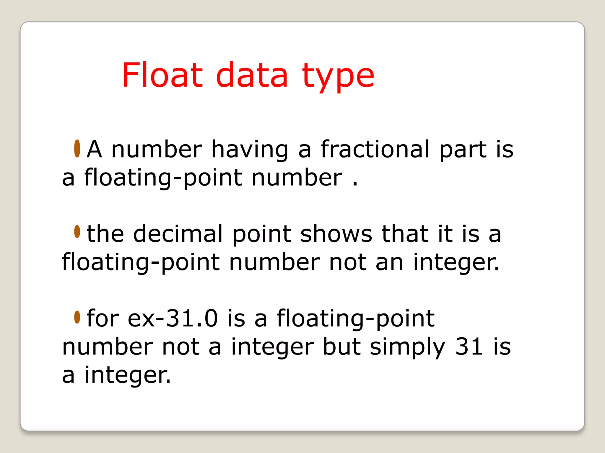 Float data type

  A number having a fractional part is
a floating-point number .

   the decimal point shows that it is a
floating-point number not an integer.

  for ex-31.0 is a floating-point
number not a integer but simply 31 is
a integer.
 