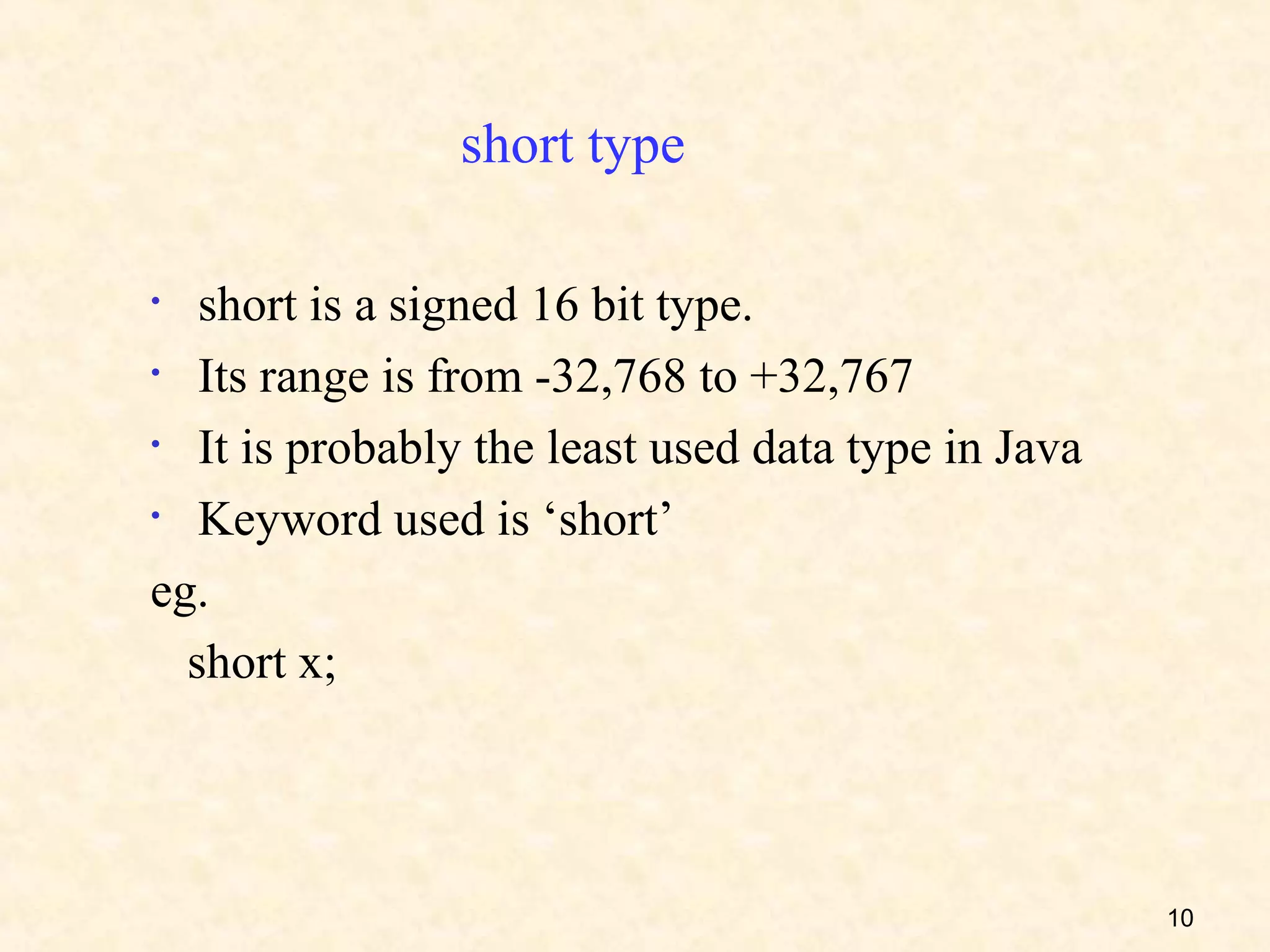 short type

•  short is a signed 16 bit type.
• Its range is from -32,768 to +32,767

• It is probably the least used data type in Java

• Keyword used is ‘short’

eg.
  short x;




                                                    10
 