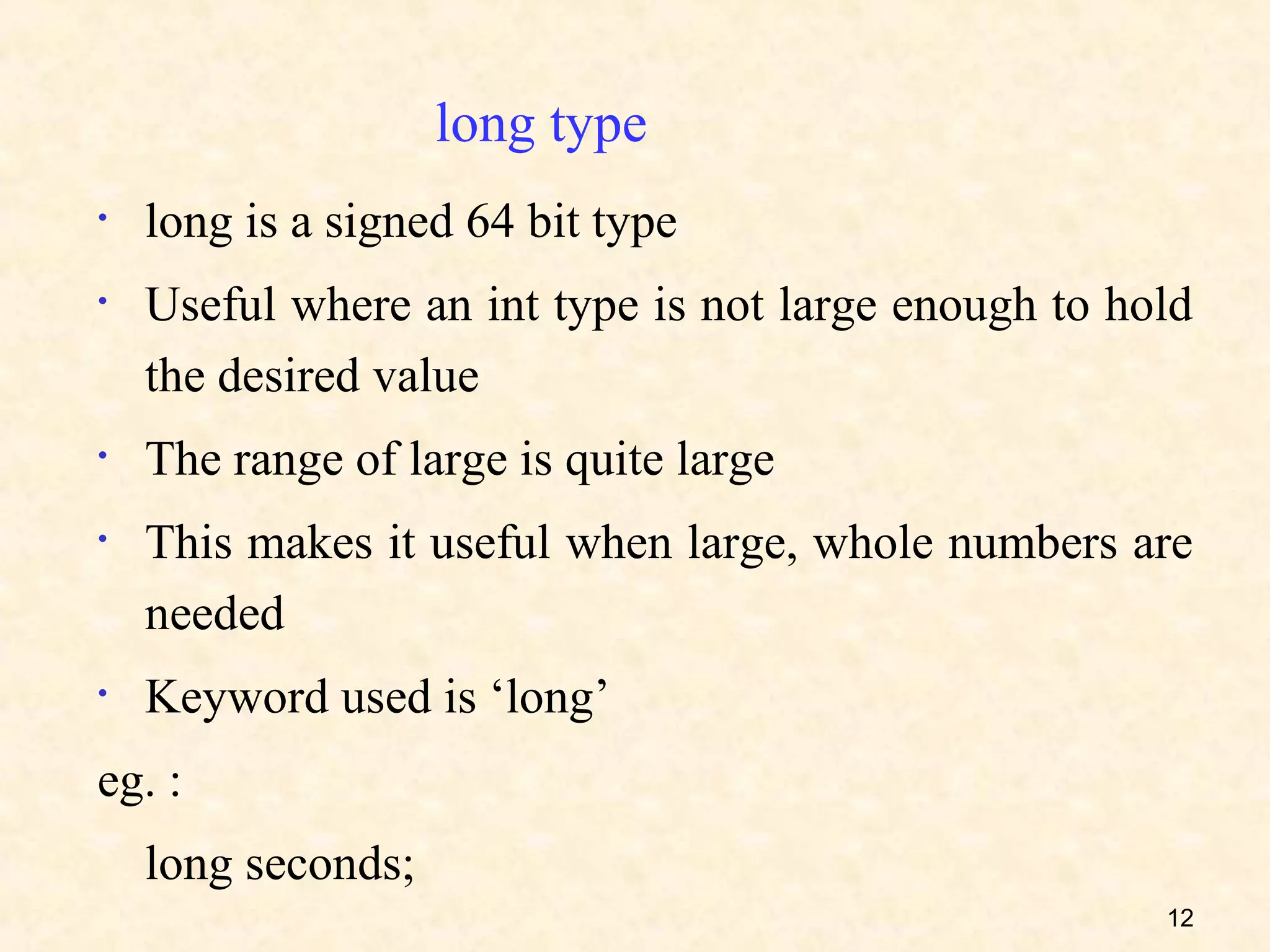 long type
•   long is a signed 64 bit type
•   Useful where an int type is not large enough to hold
    the desired value
•   The range of large is quite large
•   This makes it useful when large, whole numbers are
    needed
•   Keyword used is ‘long’
eg. :
    long seconds;
                                                      12
 