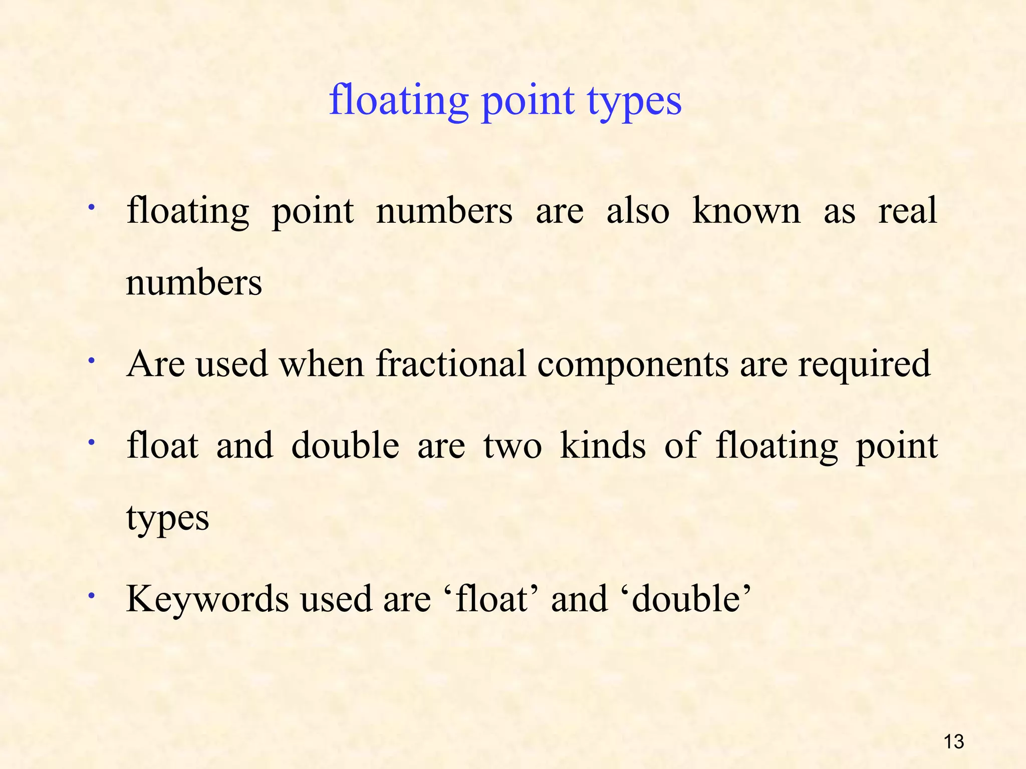 floating point types

•   floating point numbers are also known as real
    numbers
•   Are used when fractional components are required
•   float and double are two kinds of floating point
    types
•   Keywords used are ‘float’ and ‘double’


                                                       13
 