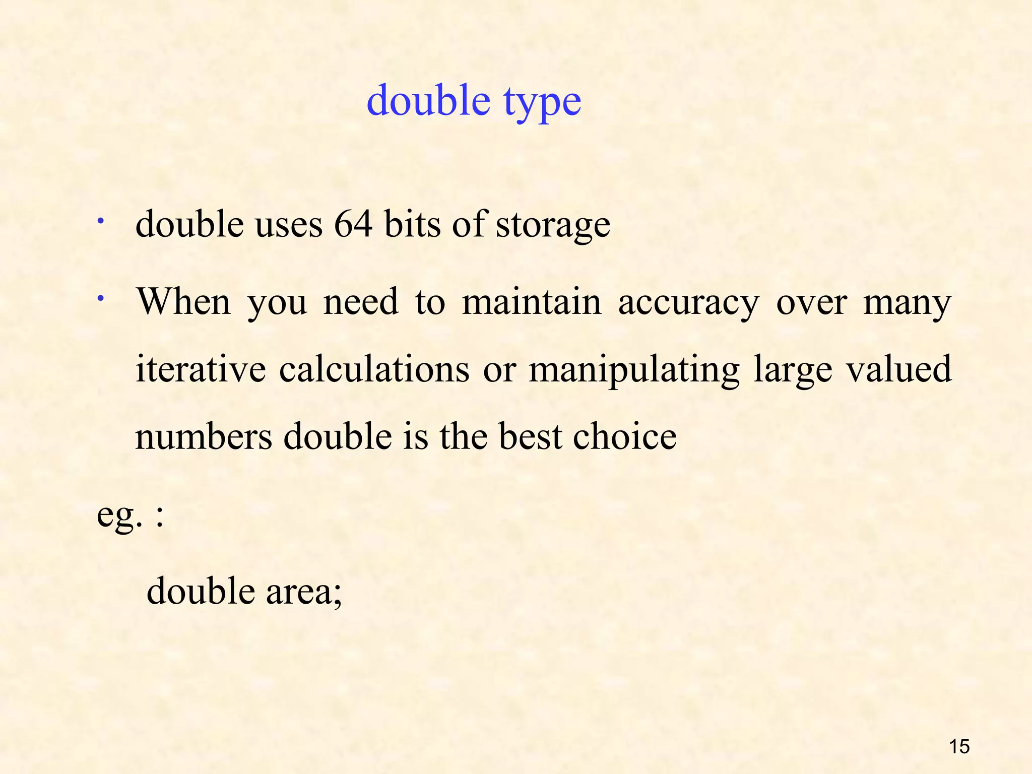 double type

•   double uses 64 bits of storage
•   When you need to maintain accuracy over many
    iterative calculations or manipulating large valued
    numbers double is the best choice
eg. :
    double area;


                                                      15
 