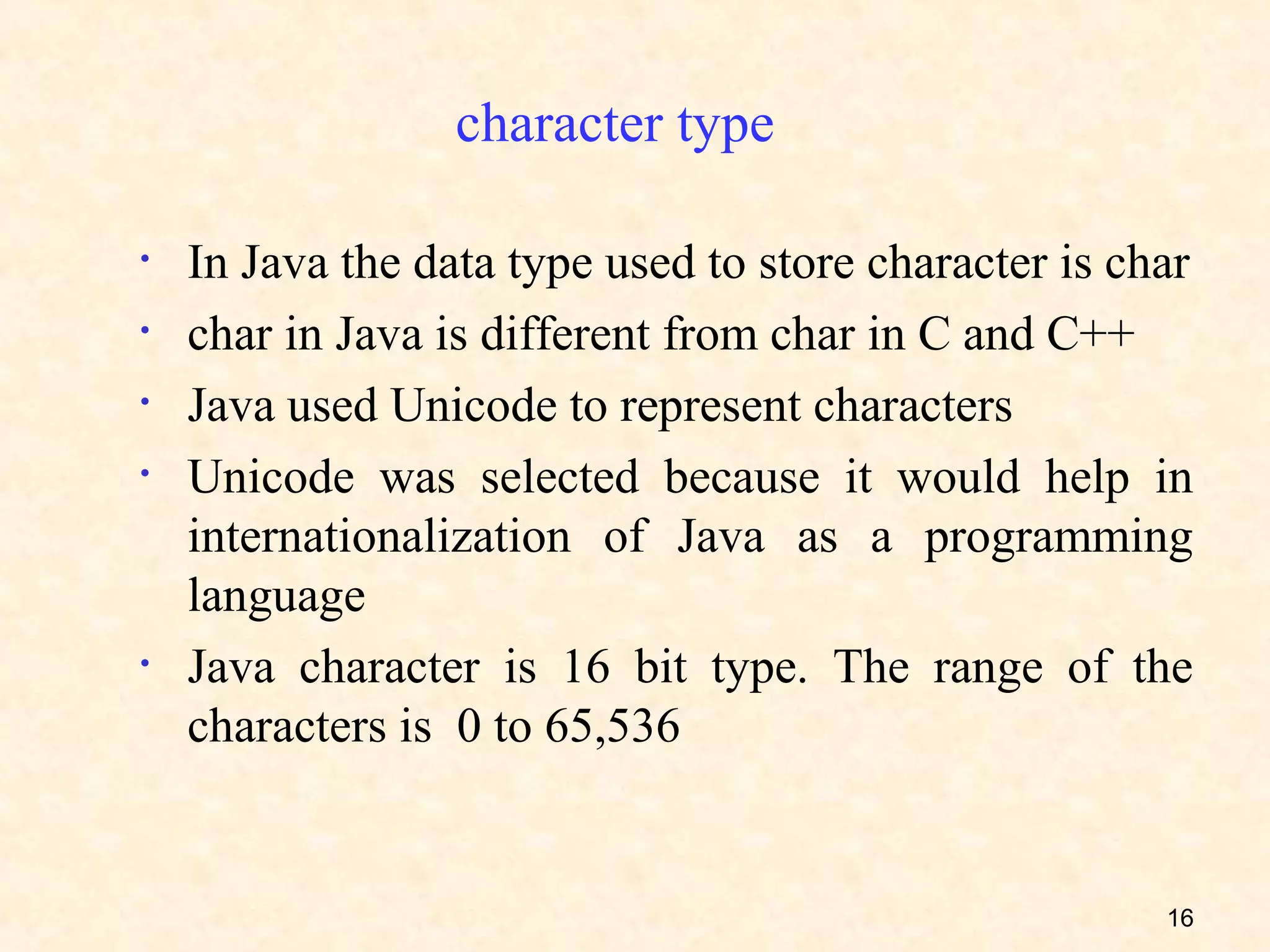 character type

•   In Java the data type used to store character is char
•   char in Java is different from char in C and C++
•   Java used Unicode to represent characters
•   Unicode was selected because it would help in
    internationalization of Java as a programming
    language
•   Java character is 16 bit type. The range of the
    characters is 0 to 65,536


                                                       16
 