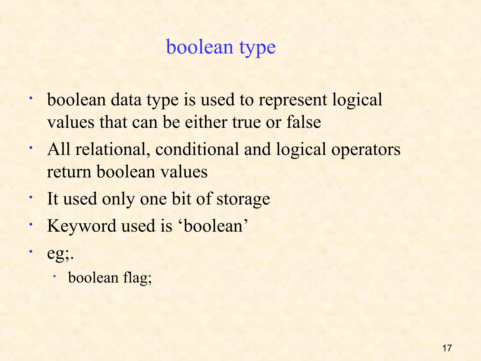 boolean type

•   boolean data type is used to represent logical
    values that can be either true or false
•   All relational, conditional and logical operators
    return boolean values
•   It used only one bit of storage
•   Keyword used is ‘boolean’
•   eg;.
    •   boolean flag;



                                                        17
 