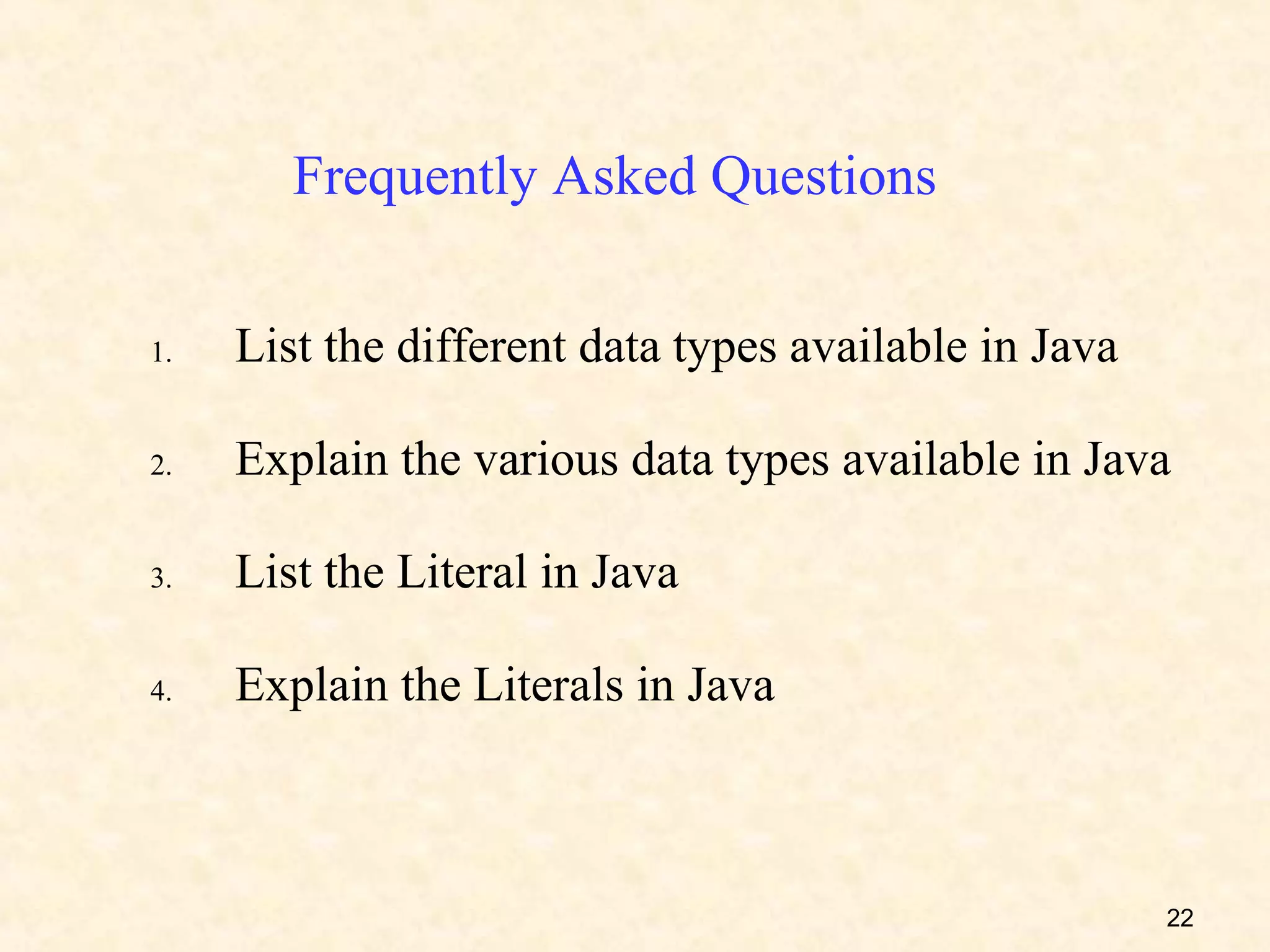 Frequently Asked Questions

1.   List the different data types available in Java

2.   Explain the various data types available in Java

3.   List the Literal in Java

4.   Explain the Literals in Java



                                                       22
 