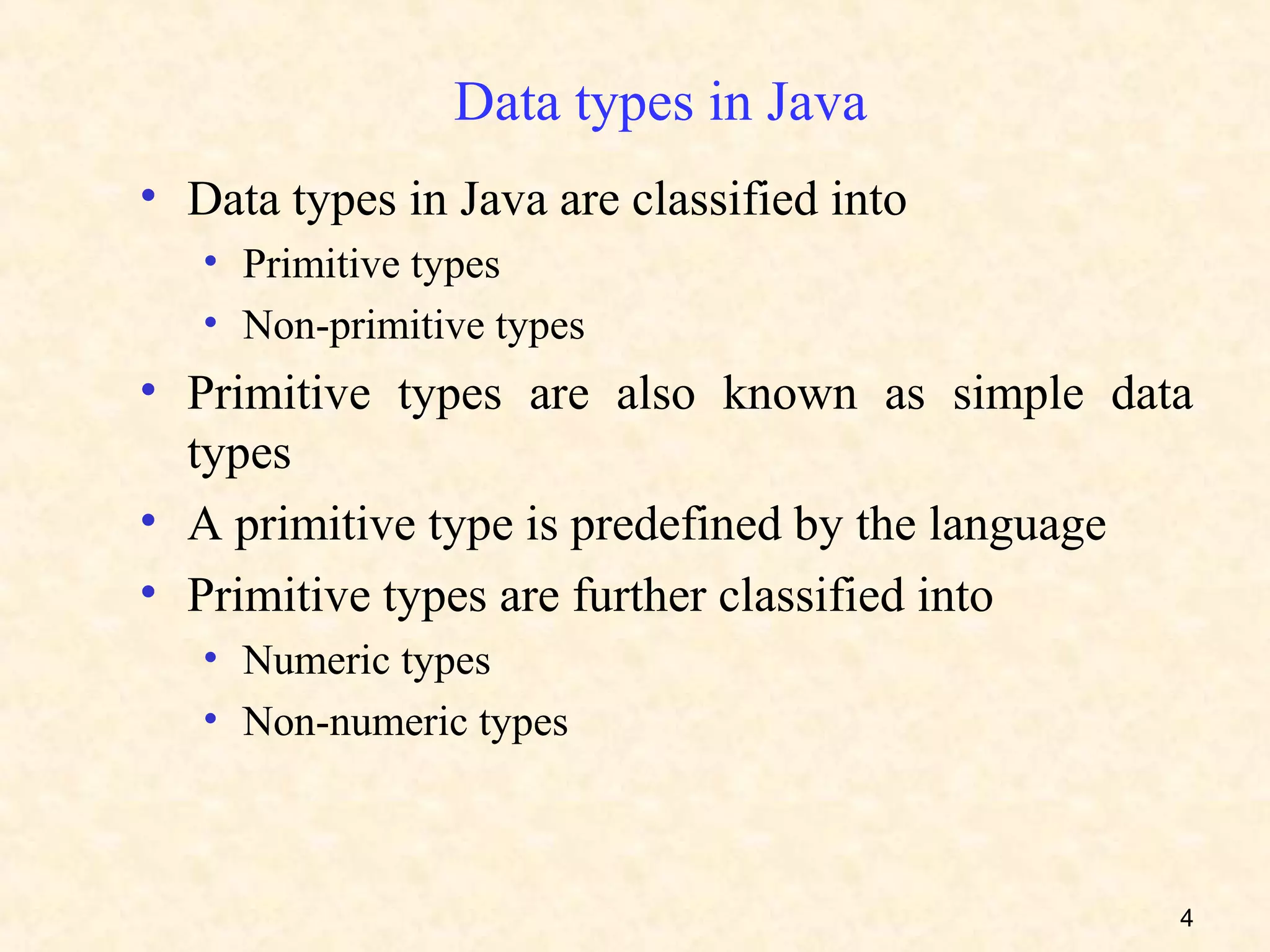 Data types in Java
• Data types in Java are classified into
   • Primitive types
   • Non-primitive types
• Primitive types are also known as simple data
  types
• A primitive type is predefined by the language
• Primitive types are further classified into
   • Numeric types
   • Non-numeric types



                                               4
 