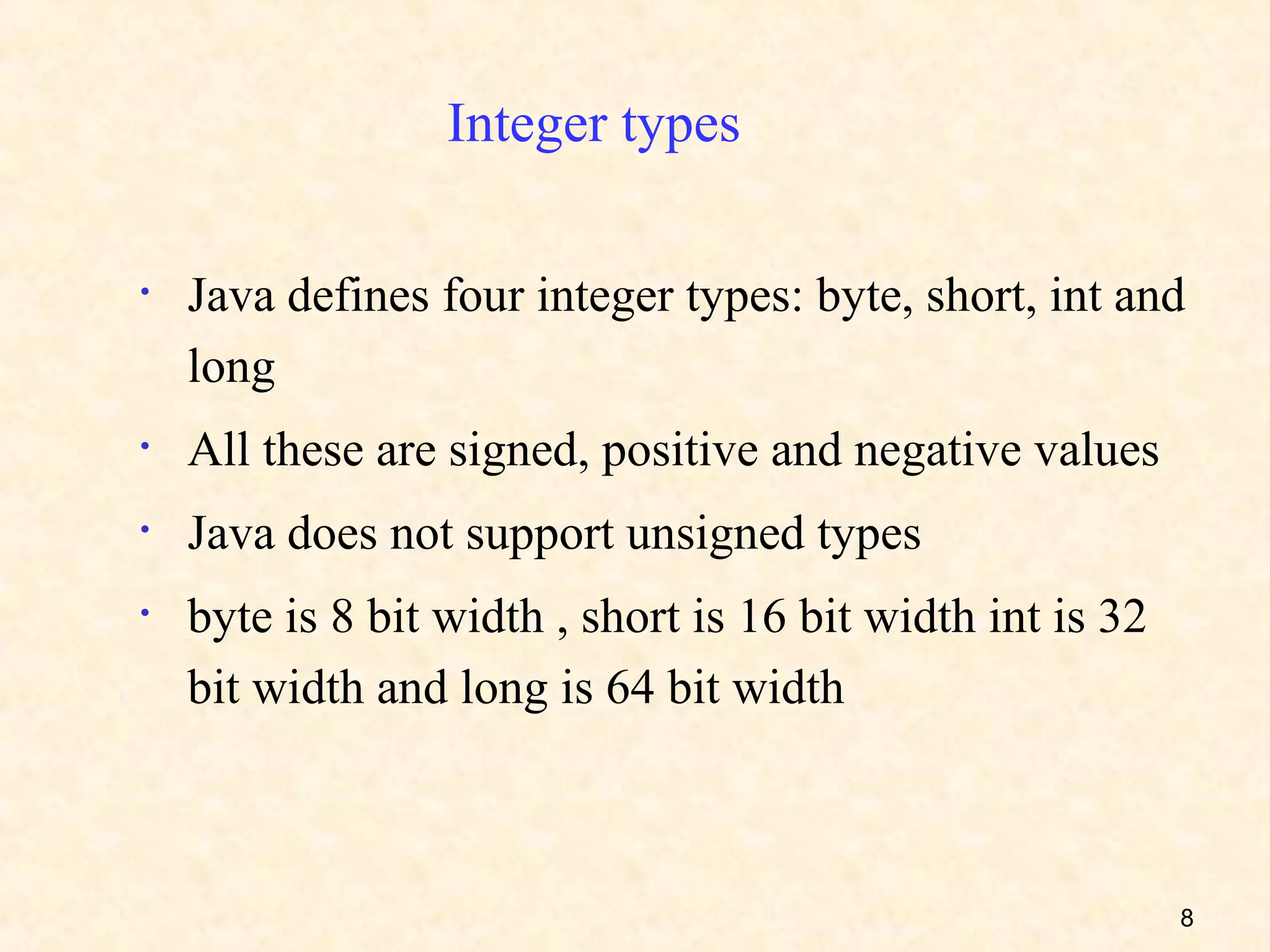 Integer types

•   Java defines four integer types: byte, short, int and
    long
•   All these are signed, positive and negative values
•   Java does not support unsigned types
•   byte is 8 bit width , short is 16 bit width int is 32
    bit width and long is 64 bit width



                                                            8
 