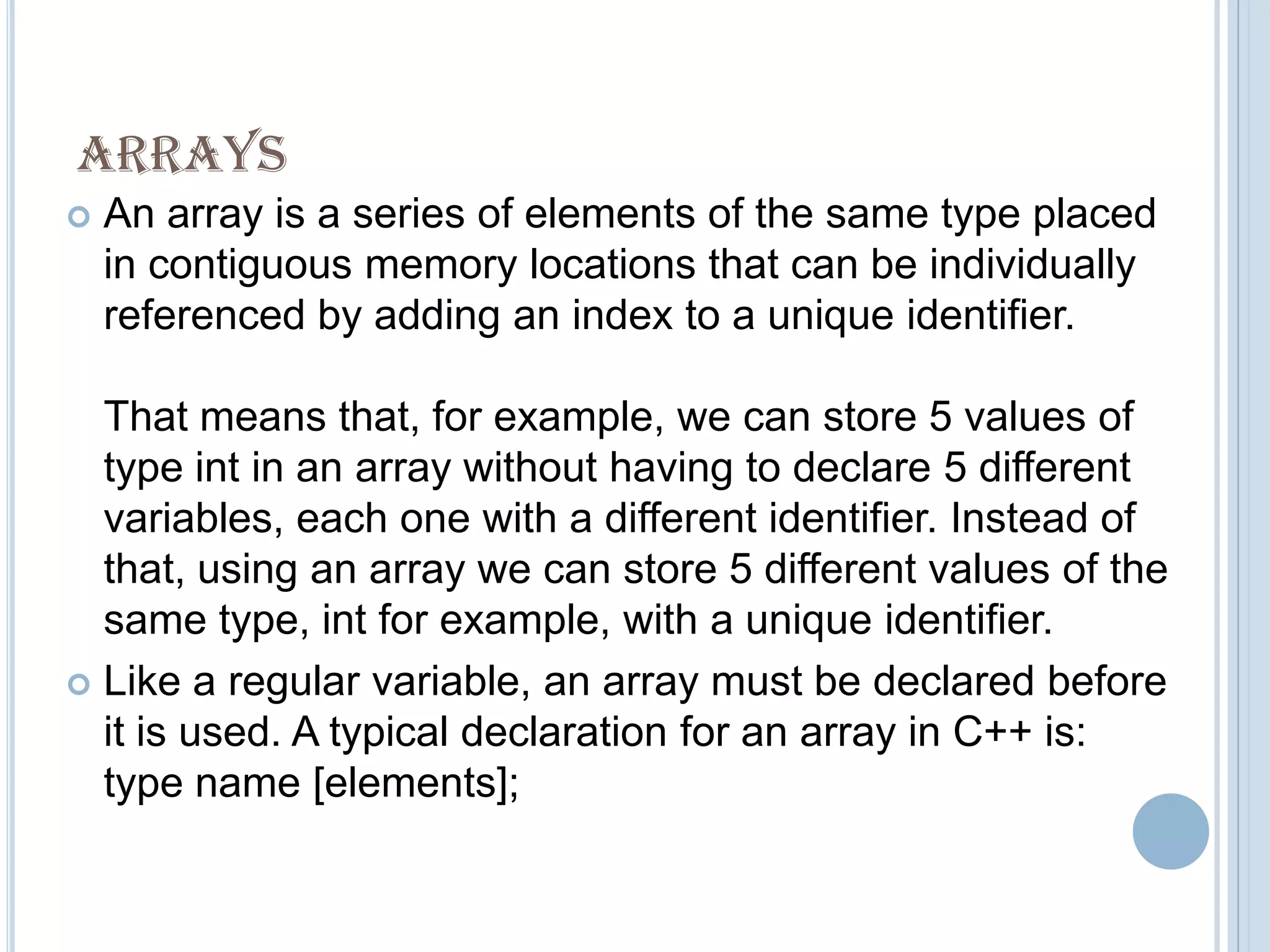 ARRAYS
   An array is a series of elements of the same type placed
    in contiguous memory locations that can be individually
    referenced by adding an index to a unique identifier.

  That means that, for example, we can store 5 values of
  type int in an array without having to declare 5 different
  variables, each one with a different identifier. Instead of
  that, using an array we can store 5 different values of the
  same type, int for example, with a unique identifier.
 Like a regular variable, an array must be declared before
  it is used. A typical declaration for an array in C++ is:
  type name [elements];
 