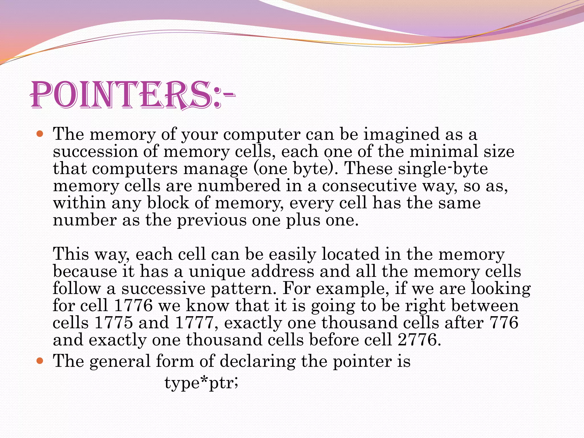 POINTERS:-
 The memory of your computer can be imagined as a
  succession of memory cells, each one of the minimal size
  that computers manage (one byte). These single-byte
  memory cells are numbered in a consecutive way, so as,
  within any block of memory, every cell has the same
  number as the previous one plus one.
  This way, each cell can be easily located in the memory
  because it has a unique address and all the memory cells
  follow a successive pattern. For example, if we are looking
  for cell 1776 we know that it is going to be right between
  cells 1775 and 1777, exactly one thousand cells after 776
  and exactly one thousand cells before cell 2776.
 The general form of declaring the pointer is
                type*ptr;
 
