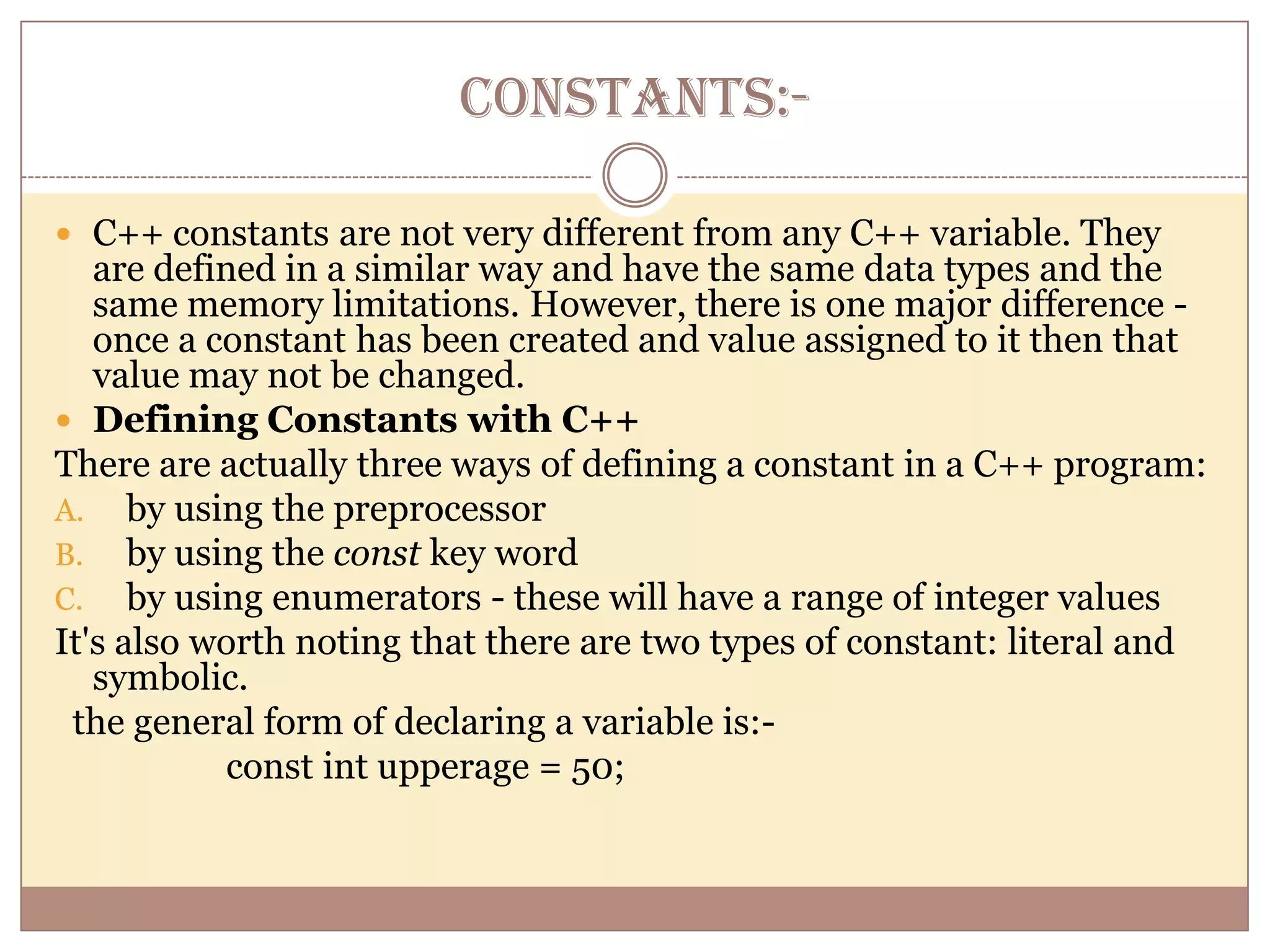 CONSTANTS:-

 C++ constants are not very different from any C++ variable. They
   are defined in a similar way and have the same data types and the
   same memory limitations. However, there is one major difference -
   once a constant has been created and value assigned to it then that
   value may not be changed.
 Defining Constants with C++
There are actually three ways of defining a constant in a C++ program:
A. by using the preprocessor
B. by using the const key word
C. by using enumerators - these will have a range of integer values
It's also worth noting that there are two types of constant: literal and
   symbolic.
 the general form of declaring a variable is:-
           const int upperage = 50;
 