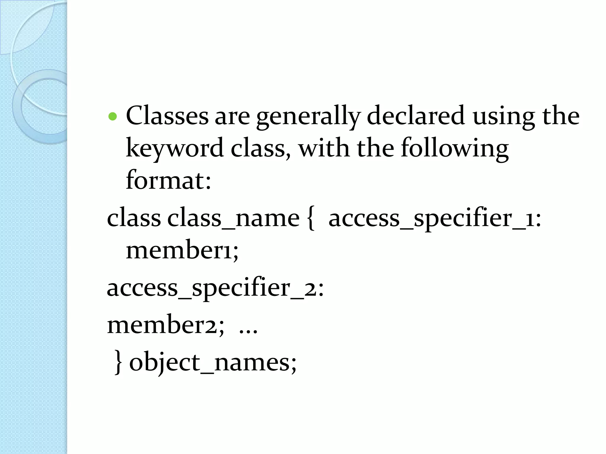  Classes are generally declared using the
  keyword class, with the following
  format:
class class_name { access_specifier_1:
  member1;
access_specifier_2:
member2; ...
 } object_names;
 