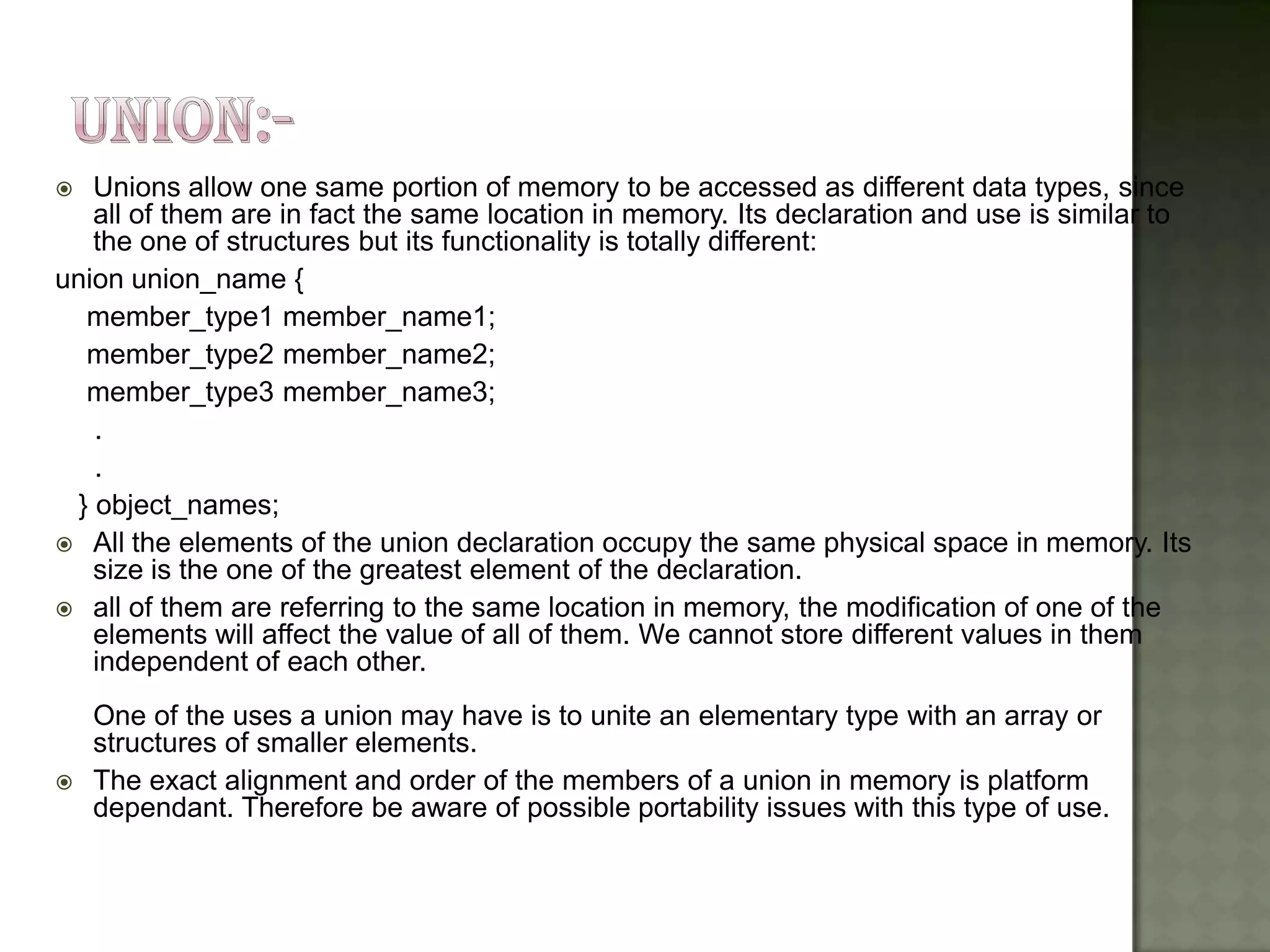    Unions allow one same portion of memory to be accessed as different data types, since
    all of them are in fact the same location in memory. Its declaration and use is similar to
    the one of structures but its functionality is totally different:
union union_name {
   member_type1 member_name1;
   member_type2 member_name2;
   member_type3 member_name3;
    .
    .
  } object_names;
 All the elements of the union declaration occupy the same physical space in memory. Its
    size is the one of the greatest element of the declaration.
 all of them are referring to the same location in memory, the modification of one of the
    elements will affect the value of all of them. We cannot store different values in them
    independent of each other.
    One of the uses a union may have is to unite an elementary type with an array or
    structures of smaller elements.
   The exact alignment and order of the members of a union in memory is platform
    dependant. Therefore be aware of possible portability issues with this type of use.
 
