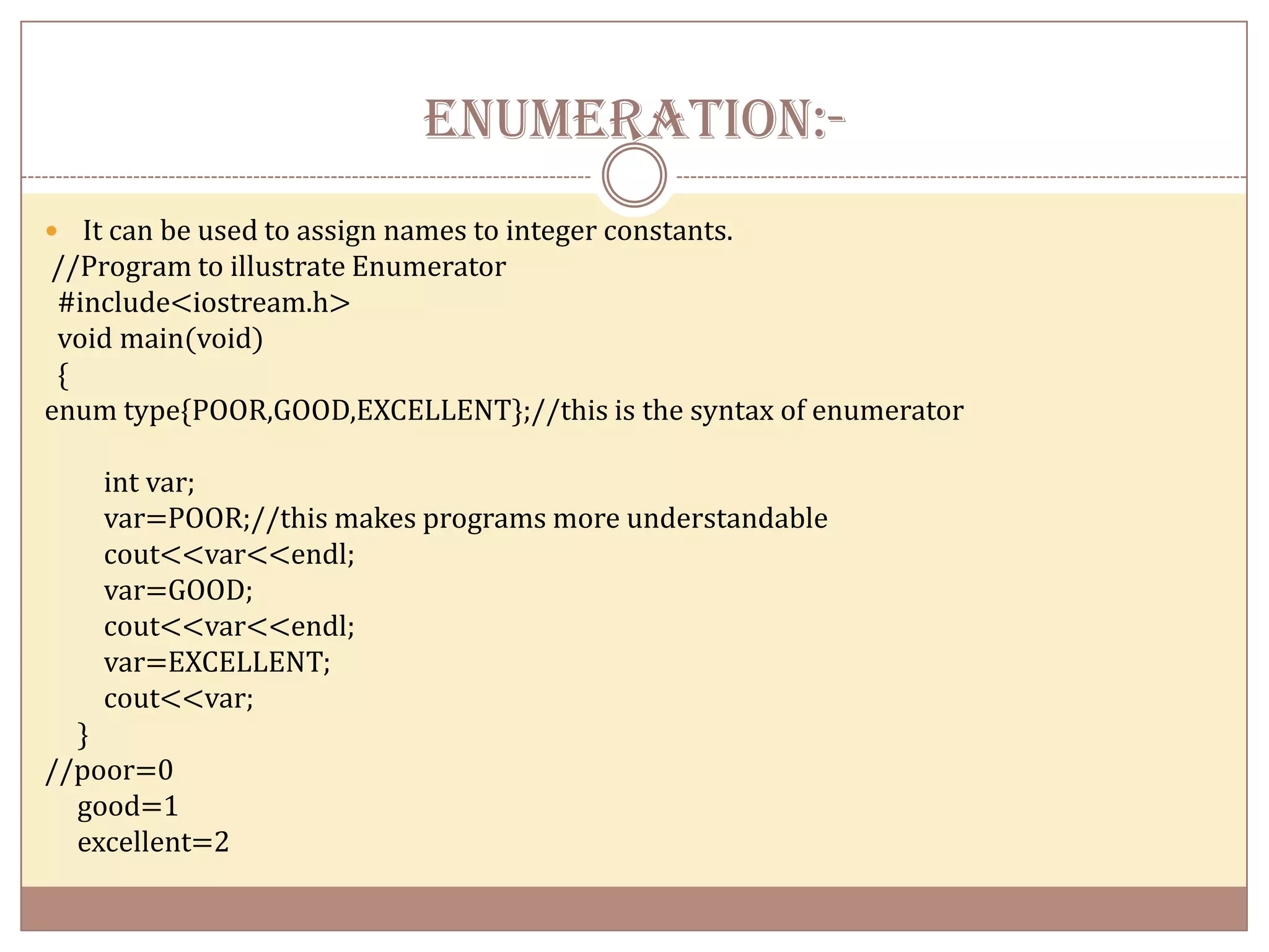 ENUMERATION:-
 It can be used to assign names to integer constants.
//Program to illustrate Enumerator
 #include<iostream.h>
 void main(void)
 {
enum type{POOR,GOOD,EXCELLENT};//this is the syntax of enumerator

    int var;
    var=POOR;//this makes programs more understandable
    cout<<var<<endl;
    var=GOOD;
    cout<<var<<endl;
    var=EXCELLENT;
    cout<<var;
  }
//poor=0
  good=1
  excellent=2
 