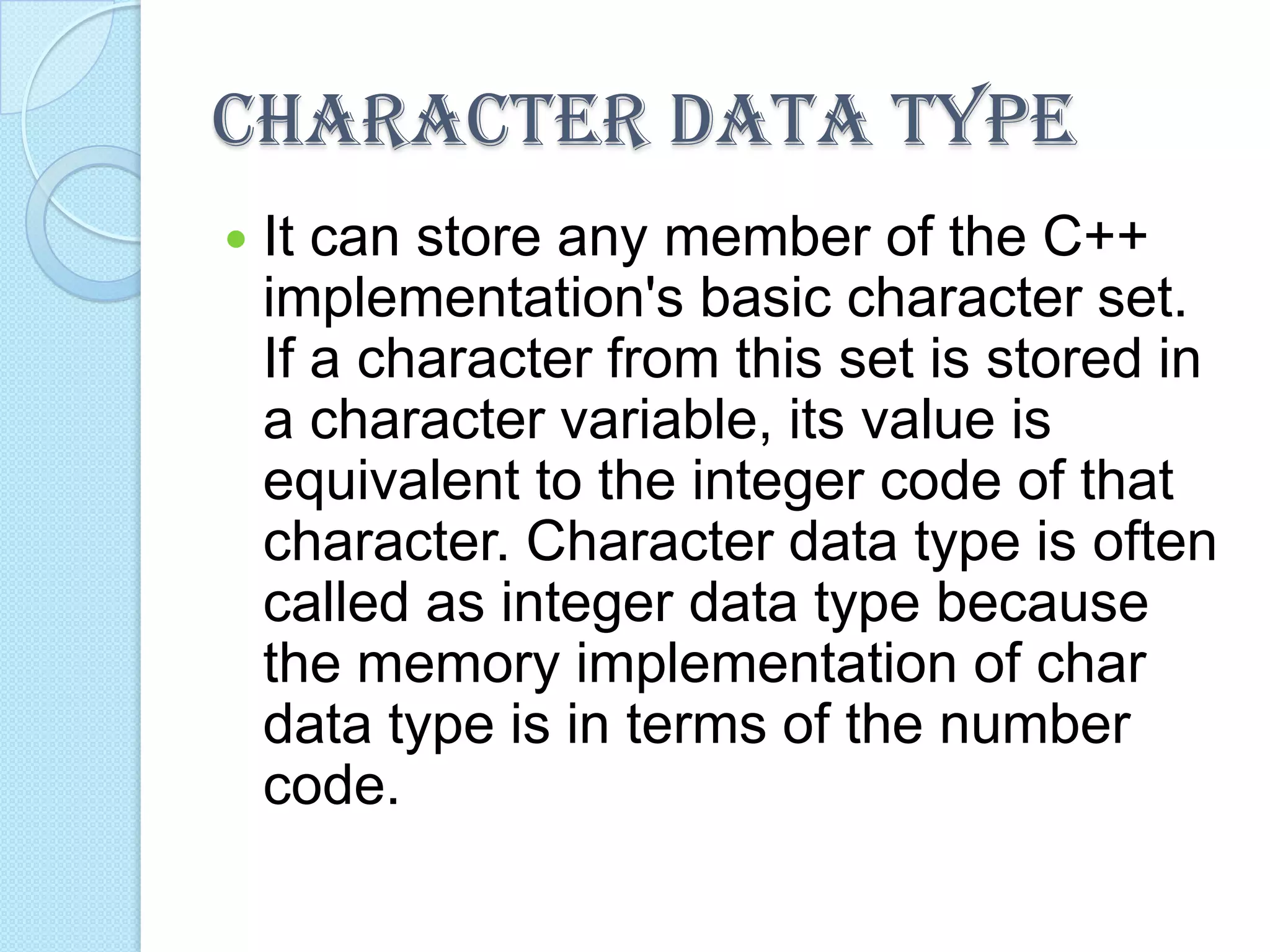CHARACTER DATA TYPE
   It can store any member of the C++
    implementation's basic character set.
    If a character from this set is stored in
    a character variable, its value is
    equivalent to the integer code of that
    character. Character data type is often
    called as integer data type because
    the memory implementation of char
    data type is in terms of the number
    code.
 