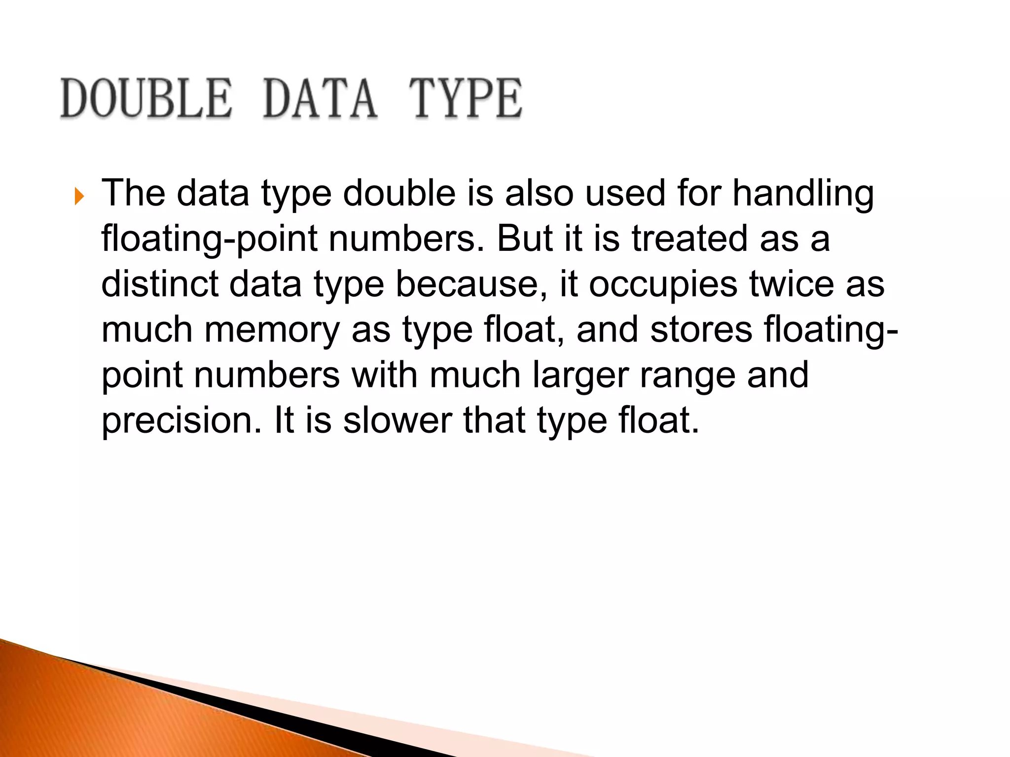    The data type double is also used for handling
    floating-point numbers. But it is treated as a
    distinct data type because, it occupies twice as
    much memory as type float, and stores floating-
    point numbers with much larger range and
    precision. It is slower that type float.
 