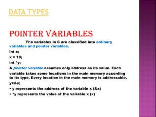 POINTER VARIABLES
The variables in C are classified into ordinary
variables and pointer variables.
int x;
x = 10;
int *y;
A pointer variable assumes only address as its value. Each
variable takes some locations in the main memory according
to its type. Every location in the main memory is addressable.
y=&x;
• y represents the address of the variable x (&x)
• *y represents the value of the variable x (x)
 