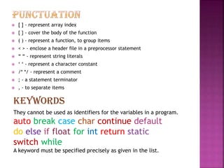  [ ] - represent array index
 { } - cover the body of the function
 ( ) - represent a function, to group items
 < > - enclose a header file in a preprocessor statement
 “ “ - represent string literals
 ‘ ‘ - represent a character constant
 /* */ - represent a comment
 ; - a statement terminator
 , - to separate items
KEYWORDS
They cannot be used as identifiers for the variables in a program.
auto break case char continue default
do else if float for int return static
switch while
A keyword must be specified precisely as given in the list.
 