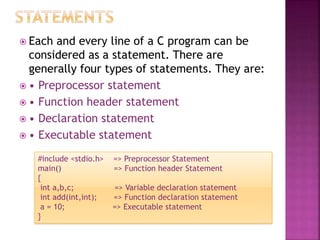  Each and every line of a C program can be
considered as a statement. There are
generally four types of statements. They are:
 • Preprocessor statement
 • Function header statement
 • Declaration statement
 • Executable statement
#include <stdio.h> => Preprocessor Statement
main() => Function header Statement
{
int a,b,c; => Variable declaration statement
int add(int,int); => Function declaration statement
a = 10; => Executable statement
}
 