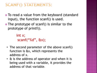  To read a value from the keyboard (standard
input), the function scanf() is used.
 The prototype of scanf() is similar to the
prototype of printf().
int x;
scanf(“%d”, &x);
• The second parameter of the above scanf()
function is &x, which represents the
address of x.
• & is the address of operator and when it is
being used with a variable, it provides the
address of that variable.
 