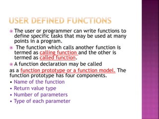  The user or programmer can write functions to
define specific tasks that may be used at many
points in a program.
 The function which calls another function is
termed as calling function and the other is
termed as called function.
 A function declaration may be called
as a function prototype or a function model. The
function prototype has four components.
• Name of the function
• Return value type
• Number of parameters
• Type of each parameter
 