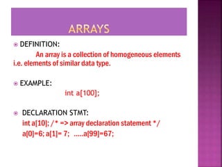  DEFINITION:
An array is a collection of homogeneous elements
i.e. elements of similar data type.
 EXAMPLE:
int a[100];
 DECLARATION STMT:
int a[10]; /* => array declaration statement */
a[0]=6; a[1]= 7; …..a[99]=67;
 