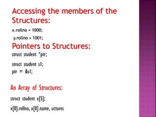 Accessing the members of the
Structures:
x.rollno = 1000;
y.rollno = 1001;
Pointers to Structures:
struct student *ptr;
struct student s1;
ptr = &s1;
An Array of Structures:
struct student x[5];
x[0].rollno, x[0].name, uctures
 