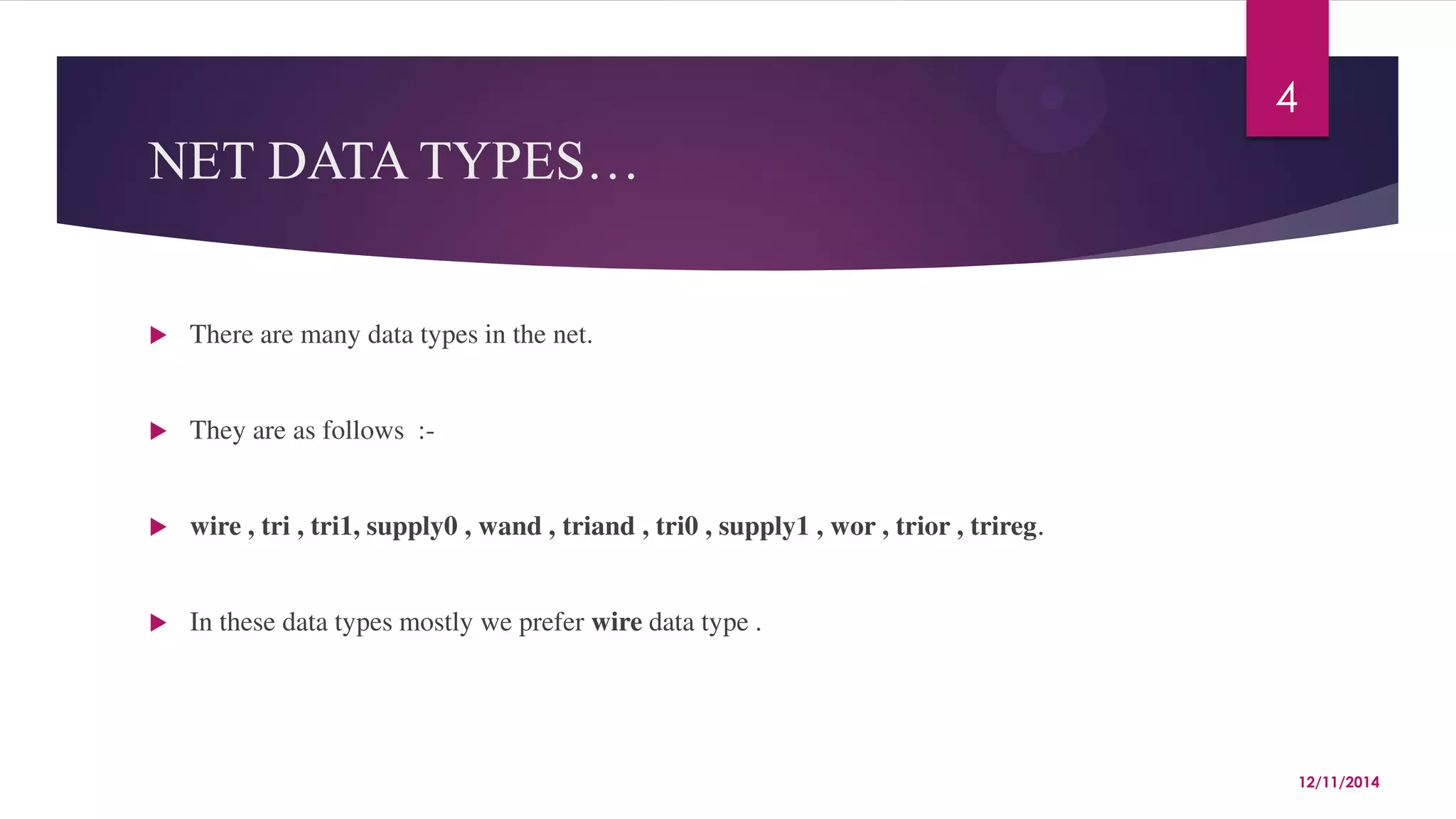 NET DATA TYPES… 
 There are many data types in the net. 
 They are as follows :- 
 wire , tri , tri1, supply0 , wand , triand , tri0 , supply1 , wor , trior , trireg. 
 In these data types mostly we prefer wire data type . 
4 
12/11/2014 
 