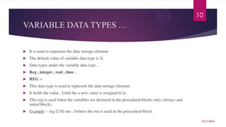 VARIABLE DATA TYPES … 
 It is used to represent the data storage element. 
 The default value of variable data type is X. 
 Data types under the variable data type… 
 Reg , integer , real , time . 
 REG :- 
 This data type is used to represent the data storage element . 
 It holds the value , Until the a new value is assigned to it . 
 This reg is used when the variables are declared in the procedural blocks only (always and 
initial block). 
 Example :- reg [2:0] out ; //where the out is used in the procedural block . 
10 
12/11/2014 
 